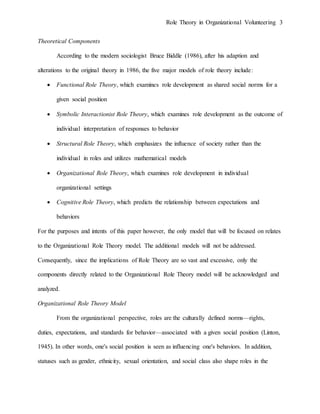 Role Theory in Organizational Volunteering 3
Theoretical Components
According to the modern sociologist Bruce Biddle (1986), after his adaption and
alterations to the original theory in 1986, the five major models of role theory include:
 Functional Role Theory, which examines role development as shared social norms for a
given social position
 Symbolic Interactionist Role Theory, which examines role development as the outcome of
individual interpretation of responses to behavior
 Structural Role Theory, which emphasizes the influence of society rather than the
individual in roles and utilizes mathematical models
 Organizational Role Theory, which examines role development in individual
organizational settings
 Cognitive Role Theory, which predicts the relationship between expectations and
behaviors
For the purposes and intents of this paper however, the only model that will be focused on relates
to the Organizational Role Theory model. The additional models will not be addressed.
Consequently, since the implications of Role Theory are so vast and excessive, only the
components directly related to the Organizational Role Theory model will be acknowledged and
analyzed.
Organizational Role Theory Model
From the organizational perspective, roles are the culturally defined norms—rights,
duties, expectations, and standards for behavior—associated with a given social position (Linton,
1945). In other words, one's social position is seen as influencing one's behaviors. In addition,
statuses such as gender, ethnicity, sexual orientation, and social class also shape roles in the
 