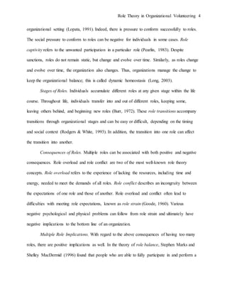 Role Theory in Organizational Volunteering 4
organizational setting (Lopata, 1991). Indeed, there is pressure to conform successfully to roles.
The social pressure to conform to roles can be negative for individuals in some cases. Role
captivity refers to the unwanted participation in a particular role (Pearlin, 1983). Despite
sanctions, roles do not remain static, but change and evolve over time. Similarly, as roles change
and evolve over time, the organization also changes. Thus, organizations manage the change to
keep the organizational balance; this is called dynamic homeostasis (Long, 2003).
Stages of Roles. Individuals accumulate different roles at any given stage within the life
course. Throughout life, individuals transfer into and out of different roles, keeping some,
leaving others behind, and beginning new roles (Burr, 1972). These role transitions accompany
transitions through organizational stages and can be easy or difficult, depending on the timing
and social context (Rodgers & White, 1993). In addition, the transition into one role can affect
the transition into another.
Consequences of Roles. Multiple roles can be associated with both positive and negative
consequences. Role overload and role conflict are two of the most well-known role theory
concepts. Role overload refers to the experience of lacking the resources, including time and
energy, needed to meet the demands of all roles. Role conflict describes an incongruity between
the expectations of one role and those of another. Role overload and conflict often lead to
difficulties with meeting role expectations, known as role strain (Goode, 1960). Various
negative psychological and physical problems can follow from role strain and ultimately have
negative implications to the bottom line of an organization.
Multiple Role Implications. With regard to the above consequences of having too many
roles, there are positive implications as well. In the theory of role balance, Stephen Marks and
Shelley MacDermid (1996) found that people who are able to fully participate in and perform a
 