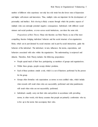 Role Theory in Organizational Volunteering 5
number of different roles experience not only less role strain but also lower rates of depression
and higher self-esteem and innovation. Thus, multiple roles are important for the development of
personality and intellect. Role sharing is likely a means through which the positive aspects of
multiple roles can outweigh potential negative consequences. Individuals with different social
statuses and social positions, or even across social institutions, can share the same role.
Propositions of Role Theory. Many role theorists see Role Theory as one of the most
compelling theories bridging individual behavior and the social structure of an organization.
Roles, which are in part dictated by social structure and in part by social interactions, guide the
behavior of the individual. The individual, in turn, influences the norms, expectations, and
behaviors associated with roles within the organization. The understanding is reciprocal and
didactic. Therefore, Role Theory includes the following propositions:
 People spend much of their lives participating as members of groups and organizations.
 Within these groups, people occupy distinct positions.
 Each of these positions entails a role, which is a set of functions performed by the person
for the group.
 Groups often formalize role expectations as norms or even codified rules, which include
what rewards will result when roles are successfully performed and what punishments
will result when roles are not successfully performed.
 Individuals usually carry out their roles and perform in accordance with prevailing
norms; in other words, role theory assumes that people are primarily conformists who try
to live up to the norms that accompany their roles.
 