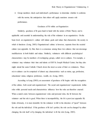 Role Theory in Organizational Volunteering 6
 Group members check each individual's performance to determine whether it conforms
with the norms; the anticipation that others will apply sanctions ensures role
performance.
Goodness of Fit within an Organization
Similarly, goodness of fit goes hand in hand with the notion of Role Theory and is
applicable and essential in understanding the role of the volunteer in an organization. On the
basic level, an organization’s culture will imitate goals and values that characterize the society in
which it functions (Long, 2003). Organizational culture is however, separate from the societal
culture (see appendix A). But, there is a consensus among these two cultures that can encourage
modifications in both beliefs and values. Similarly, volunteers with different psychological
characteristics may be members of overlapping groups, called micro-cultures. For example, a
volunteer may volunteer their time and talents at OSF St. Joseph Medical Center, but they also
might attend the same Catholic Church down the street as some of their co-volunteers. These
micro-cultures can be comprised of almost any characteristics such as status, age, profession,
educational status, religious preference, wealth, etc. (Long, 2003).
According to Long (2003), an assessment of goodness of fit begins with the recognition
of the culture, both social and organizational. The social and organizational requirements define
roles while personal needs and characteristics influence how the roles are therefore enacted.
When a match exists between organizational roles and personal roles, the fit between the
volunteer and the role is good. When there is incompatibility, the fit is poor (see appendix B).
Quite obviously, it is most desirable for the volunteer to fall in the direction of “good” between
the role and the individual. If the goodness of fit isn’t perfect, the role can be changed by either
changing the role itself or by changing the individual to fit the role (Long, 2003).
 