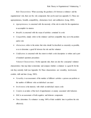 Role Theory in Organizational Volunteering 7
Role Characteristics. When accessing the goodness of it between a volunteer and the
organizational role, there are five role components that can be used (see appendix C). These are:
appropriateness, breadth, compatibility, abstractness level, and codification (Long, 2003).
 Appropriateness, is concerned with the necessity of the role in order for the organization
to accomplish its mission
 Breadth, is concerned with the scope of activities contained in a role
 Compatibility, simply refers to the volunteer and how compatible they are to the position
and/or role
 Abstractness, refers to the notion that roles should be described as concretely as possible,
so as to determine a good fit between the role and the volunteer
 Codification, is concerned with the extent to which a role description is written and a part
of standard operation procedures
Volunteer Characteristics. On the opposite side, there are also five conceptual volunteer
characteristics that may help to determine and compare whether a volunteer is a good fit for the
role they currently hold (see Appendix D). These characteristics are: versatility, involvement,
comfort, skill and time (Long, 2003).
 Versatility, is an assessment of the number of different activities a person can perform or
the number of different roles an individual can enact
 Involvement, is the intensity with which an individual enacts a role
 Comfort, is an index of the level of apprehension or anxiety associated with behaviors
 Skill, is an assessment of both cognitive and behavior components
 Time, determines if a volunteer is using 100% of their available time to perform the role
effectively.
 