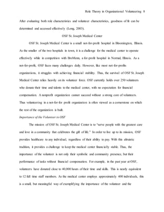 Role Theory in Organizational Volunteering 8
After evaluating both role characteristics and volunteer characteristics, goodness of fit can be
determined and accessed effectively (Long, 2003).
OSF St. Joseph Medical Center
OSF St. Joseph Medical Center is a small not-for-profit hospital in Bloomington, Illinois.
As the smaller of the two hospitals in town, it is a challenge for the medical center to operate
effectively while in competition with BroMenn, a for-profit hospital in Normal, Illinois. As a
not-for-profit, OSF faces many challenges daily. However, like most not-for-profits
organizations, it struggles with achieving financial stability. Thus, the survival of OSF St. Joseph
Medical Center relies heavily on its volunteer force. OSF currently holds over 250 volunteers
who donate their time and talents to the medical center, with no expectation for financial
compensation. A nonprofit organization cannot succeed without a strong core of volunteers.
Thus volunteering in a not-for-for profit organization is often viewed as a cornerstone on which
the rest of the organization is built.
Importance of the Volunteer to OSF
The mission of OSF St. Joseph Medical Center is to “serve people with the greatest care
and love in a community that celebrates the gift of life.” In order to live up to its mission, OSF
provides healthcare to any individual, regardless of their ability to pay. With this altruistic
tradition, it provides a challenge to keep the medical center financially stable. Thus, the
importance of the volunteer is not only their symbolic and community presence, but their
performance of tasks without financial compensation. For example, in the past year at OSF,
volunteers have donated close to 40,000 hours of their time and skills. This is nearly equivalent
to 12 full time staff members. As the medical center employs approximately 400 individuals, this
is a small, but meaningful way of exemplifying the importance of the volunteer and the
 