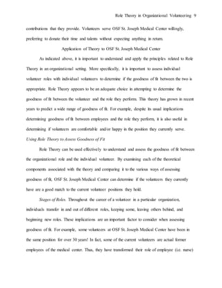 Role Theory in Organizational Volunteering 9
contributions that they provide. Volunteers serve OSF St. Joseph Medical Center willingly,
preferring to donate their time and talents without expecting anything in return.
Application of Theory to OSF St. Joseph Medical Center
As indicated above, it is important to understand and apply the principles related to Role
Theory in an organizational setting. More specifically, it is important to assess individual
volunteer roles with individual volunteers to determine if the goodness of fit between the two is
appropriate. Role Theory appears to be an adequate choice in attempting to determine the
goodness of fit between the volunteer and the role they perform. This theory has grown in recent
years to predict a wide range of goodness of fit. For example, despite its usual implications
determining goodness of fit between employees and the role they perform, it is also useful in
determining if volunteers are comfortable and/or happy in the position they currently serve.
Using Role Theory to Assess Goodness of Fit
Role Theory can be used effectively to understand and assess the goodness of fit between
the organizational role and the individual volunteer. By examining each of the theoretical
components associated with the theory and comparing it to the various ways of assessing
goodness of fit, OSF St. Joseph Medical Center can determine if the volunteers they currently
have are a good match to the current volunteer positions they hold.
Stages of Roles. Throughout the career of a volunteer in a particular organization,
individuals transfer in and out of different roles, keeping some, leaving others behind, and
beginning new roles. These implications are an important factor to consider when assessing
goodness of fit. For example, some volunteers at OSF St. Joseph Medical Center have been in
the same position for over 30 years! In fact, some of the current volunteers are actual former
employees of the medical center. Thus, they have transformed their role of employee (i.e. nurse)
 