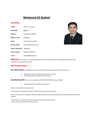 hamed Ali BadawioM
Summary :
Profile Male, 31, married
Nationality Egyptian
Address Saudi Arabia,Riyadh
Military status exempted
Iqama valid and transferable
Driving license valid in KSA(owning car)
Salary expectation negotiable
Phone number (+966) 547 4242 50
E-mail aabo236@gmail.com
Objective to be a part of a marked organizationas a position, allowing me to reachmygoals andachieve myself
satisfactionin a goodpromising career.
Work experiences:
Nov 2015-till Now FieldMedical Supervisor at Dermé (AreaDerma)company, Central& Eastren area.
 Managinga team of 6 medicalrepresentative, 3 sales rep.
 Maintaining cashcawproducts via OTCbusiness.
Sep 2012-Sep 2015 Senior act as supervisor at PIERRE FABRE-DUCRAY company, Riyadh.
 Managinga team of 3 medicalrepresentative.
My main achievement at this jobinclude:
*best achiever of companyfor 2015 with 129% achievement until the 3rd semester.
*One of best achiever of companyfor 2014 with126% achievement andvertical growth40% comparedwith2012 with limited
facilities.
*best achiever of companyfor 2013 with 140% achievement andvertical growth
110% compared with2012 withlimitedfacilities.
 