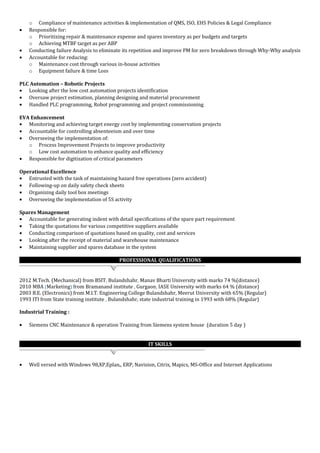 o Compliance of maintenance activities & implementation of QMS, ISO, EHS Policies & Legal Compliance
• Responsible for:
o Prioritizing repair & maintenance expense and spares inventory as per budgets and targets
o Achieving MTBF target as per ABP
• Conducting failure Analysis to eliminate its repetition and improve PM for zero breakdown through Why-Why analysis
• Accountable for reducing:
o Maintenance cost through various in-house activities
o Equipment failure & time Loss
PLC Automation – Robotic Projects
• Looking after the low cost automation projects identification
• Oversaw project estimation, planning designing and material procurement
• Handled PLC programming, Robot programming and project commissioning
EVA Enhancement
• Monitoring and achieving target energy cost by implementing conservation projects
• Accountable for controlling absenteeism and over time
• Overseeing the implementation of:
o Process Improvement Projects to improve productivity
o Low cost automation to enhance quality and efficiency
• Responsible for digitization of critical parameters
Operational Excellence
• Entrusted with the task of maintaining hazard free operations (zero accident)
• Following-up on daily safety check sheets
• Organizing daily tool box meetings
• Overseeing the implementation of 5S activity
Spares Management
• Accountable for generating indent with detail specifications of the spare part requirement
• Taking the quotations for various competitive suppliers available
• Conducting comparison of quotations based on quality, cost and services
• Looking after the receipt of material and warehouse maintenance
• Maintaining supplier and spares database in the system
PROFESSIONAL QUALIFICATIONS
2012 M.Tech. (Mechanical) from BSIT, Bulandshahr, Manav Bharti University with marks 74 %(distance)
2010 MBA (Marketing) from Bramanand institute , Gurgaon, IASE University with marks 64 % (distance)
2003 B.E. (Electronics) from M.I.T. Engineering College Bulandshahr, Meerut University with 65% (Regular)
1993 ITI from State training institute , Bulandshahr, state industrial training in 1993 with 68% (Regular)
Industrial Training :
• Siemens CNC Maintenance & operation Training from Siemens system house (duration 5 day )
IT SKILLS
• Well versed with Windows 98,XP,Eplan,, ERP, Navision, Citrix, Mapics, MS-Office and Internet Applications
 