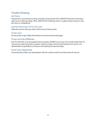 8
Trouble-Shooting
Job Status
Ifthe printer is notworking correctly,checkthe screenand see if the JOBSTATUSbuttonin the lower
right corneris flashing orange. When JOBSTATUS is flashing, there is usually anempty draweror tray,
low toner,or a skipped job.
Scanned Documents Print with Lines
Clean the scanner witha dry cloth.Call forservice if lines persist.
Printer Jams
Onthe printer screen,follow the directions toremove the jammed paper.
Printer Part Falls Off/Breaks
Even if it looks like it canbe popped it back into place, DONOT try to do so.Ourcontractstates that we
cannottry to repair the printer ourselves. Call the numberon the frontof the printer forservice. Our
representative is goodabout coming out andresolving the issue promptly.
Printer Jams Repetitively
The printer (the inside) may need cleaned. Call the number onthe frontof the printer forservice.
 