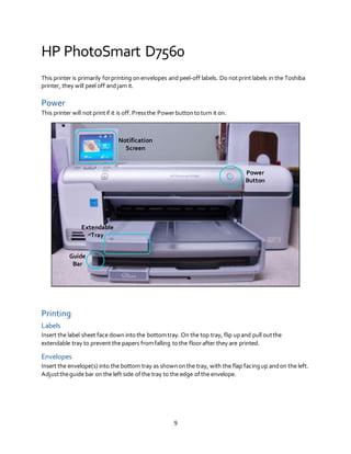9
HP PhotoSmart D7560
This printer is primarily forprinting onenvelopes and peel-off labels. Do notprint labels in the Toshiba
printer, they will peel off andjam it.
Power
This printer will not printif it is off.Pressthe Powerbuttontoturn it on.
Printing
Labels
Insert the label sheet face down intothe bottomtray. On the top tray, flip upand pull outthe
extendable tray to prevent the papers fromfalling tothe floorafter they are printed.
Envelopes
Insert the envelope(s) into the bottom tray as shownonthe tray, with the flap facingup andon the left.
Adjusttheguide bar on the left side ofthe tray to the edge ofthe envelope.
Notification
Screen
Power
Button
Extendable
Tray
Guide
Bar
 
