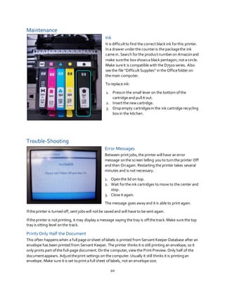 10
Maintenance
Ink
It is difficultto find the correctblack ink forthis printer.
Ina drawer underthe counteris the packagethe ink
came in. Search forthe productnumberon Amazonand
make surethe boxshowsa black pentagon,not a circle.
Make sureit is compatible with the D7500 series. Also
see the file “Difficult Supplies” in the Officefolder on
the main computer.
To replace ink:
1. Pressin the small lever on the bottom ofthe
cartridge and pull it out.
2. Insert the new cartridge.
3. Dropempty cartridgesin the ink cartridge recycling
boxin the kitchen.
Trouble-Shooting
Error Messages
Between print jobs,the printer will have anerror
message onthe screen telling youto turnthe printer Off
and then Onagain. Restarting the printer takes several
minutes and is not necessary.
1. Openthe lid on top.
2. Wait forthe ink cartridges to move to the center and
stop.
3. Close it again.
The message goes awayand it is able to print again.
Ifthe printer is turnedoff,sent jobswill notbe savedand will have to be sent again.
Ifthe printer is notprinting, it may display a message saying the tray is offthe track.Make sure the top
tray is sitting level onthe track.
Prints Only Half the Document
This often happenswhen a full page orsheet oflabels is printed from Servant Keeper Database after an
envelope has been printed from Servant Keeper. The printer thinks it is still printing an envelope, so it
only prints part ofthe full-page document.Onthe computer,view the Print Preview.Only half of the
documentappears. Adjusttheprint settings on the computer. Usually it still thinks it is printingan
envelope. Make sure it is set toprint a full sheet oflabels, not an envelope size.
 