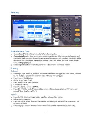 4
Printing
Black & White or Color
1. ChooseBlack & White when printingdrafts fromthe computer.
2. Choose AutoColor if a document(e.g.the bulletin cover) is two-sidedand one side has color and
the other is black and white. This will only chargeusfor one colorcopy.IfColor is chosen,wewill be
chargedfor twocolorcopies, even thoughoneside is black and white (This saves a lot ofmoney
whenprinting 150 pages).
3. It is still a goodidea to chooseAuto Coloreven if a documentis completely in color.
Scanning
To Email
1. Fora single page, lift the lid, place the documentfacedown in the upper left-hand corner,closethe
lid. For multiple pages,stack in order and place in the top tray facingyou.
2. Pressthe graySCAN button.
3. Onthe screen,press Email.
4. PressTO, chooserecipient, press OK.
5. Choosecolor settings.
6. PressSCAN onthe screen orSTART.
7. PressJOBFINISHto finish. The scanneddocumentwill be sent as anattached PDF in an email
entitled “Send data from MFP...”/.
To USB
1. Insert the USBdrive into the portat the topof the left side ofthe printer.
2. Follow steps 1 & 2 above.
3. PressUSB onthe screen.Wait until the machine indicates q5 the bottom ofthe screen that it has
foundthe USBdrive.
4. Follow steps 5 & 6 above. The documentwill be saved as a PDF entitled DOC[currentdate].
 