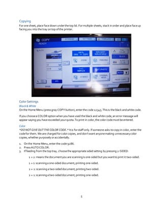 5
Copying
Forone sheet, place face downunderthe top lid. Formultiple sheets, stack in order and place faceup
facingyou into the tray ontop ofthe printer.
Color Settings
Black& White
Onthe Home Menu (pressgray COPYbutton),enterthe code 12345. Thisis the black andwhite code.
Ifyou choosea COLOR optionwhenyouhave used the black and white code,an error message will
appear saying you have exceeded yourquota.To print in color,the color codemust be entered.
Color
*DO NOTGIVEOUTTHECOLOR CODE.* Itis forstaffonly. Ifsomeone asks tocopyin color, enter the
codefor them. We are charged forcolorcopies, and don’twant anyonemaking unnecessarycolor
copies,whether purposely oraccidentally.
1. Onthe Home Menu,enter the code 9286.
2. PressAUTOCOLOR.
3. Iffeeding from the top tray, choosethe appropriate sided setting by pressing 2-SIDED:
1  2:means the documentyou are scanningis one-sided but youwantto print it two-sided.
1  1:scanninga one-sided document,printing one-sided.
2  2:scanninga two-sideddocument,printing two-sided.
2  1:scanninga two-sideddocument,printing one-sided.
 