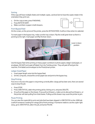 6
Sorting
Ifthe copywill have multiple sheets and multiple copies, useAutoSort to have the copies rotate in the
orientation they print out.
1. Onthe copyscreen,press FINISHING.
2. PressROTATESORT.
3. Make surethere is paper in bothdrawers.
From Bypass Feed
Onthe screen,onthe pictureof the printer, pressthe BYPASSFEED.Itwill turn blue whenit is selected.
To insert paper in the bypass tray, make surethe tray is down.Flip the small green lever so that it is
pointing to the right. Insertpaper and flip the lever down.
Use the bypass feed whenprinting onheavy paper (cardstock orphoto paper),ledger-sized paper, or
envelopes. DO NOT print peel-offlabels from the Toshiba printer. They will peel offandjam the
machine. Printlabels and envelopes to the PhotoSmart printer.
Ledger-Sized Paper
1. Insert paperlength-wise into the bypassfeed.
2. Onthe computer,choosethe correctpapersize andprint to the bypass tray.
Stop Printing
Ifan error is foundorthe paper is notprinting correctlyafter a large jobhas been sent, there are several
ways tostop the job:
1. PressSTOP.
2. PressJOBSTATUS, select the printing jobby clicking onit, andpress DELETE.
3. Or pull outthe paper or the drawer.If youpull out Drawer1, make sure to also pull out Drawer2, or
the printer will start pulling from that drawer.Pulling outthe drawer may cause the printer to jam.
Pause Printing
Youcanview the copies left to print and jobsthat have been skipped in JOBSTATUS onthe JOBStab
(usefulif someone is waiting for a large jobto finish printing).Ifsomeone needs to use the copier right
away, goto JOBSTATUS,select the job,and pressPAUSE.
Lever in down
position
 