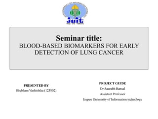 Seminar title:
BLOOD-BASED BIOMARKERS FOR EARLY
DETECTION OF LUNG CANCER
PRESENTED BY
Shubham Vashishtha (123802)
PROJECT GUIDE
Dr Saurabh Bansal
Assistant Professor
Jaypee University of Information technology
 