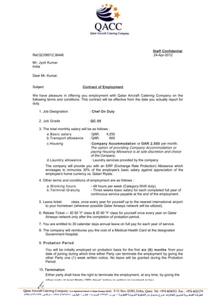 Staff Confidential
Ref.QC/06012.36446 24-Apr-2012
Mr. Jyoti Kumar
India
Dear Mr. Kumar,
Subject: Contract of Employment
We have pleasure in offering you employment with Qatar Aircraft Catering Company on the
following terms and conditions. This contract will be effective from the date you actually report for
duty.
1. Job Designation : Chef On Duty
2. Job Grade : QC.05
3. The total monthly salary will be as follows :
a.Basic salary : QAR. 4,250
b.Transport allowance : QAR. 600
c.Housing : Company Accommodation or OAR 2,500 per month.
The option of providing Company Accommodation or
paying Housing Allowance is at sole discretion and choice
of the Company.
d.Laundry allowance : Laundry services provided by the company
The company will provide you with an ERP (Exchange Rate Protection) Allowance which
envisages to immunize 30% of the employee's basic salary against appreciation of the
employee's home currency vs. Qatari Riyals.
4. Other terms and conditions of employment are as follows :
a.Working hours - 48 hours per week (Category-Shift duty).
b.Terminal Gratuity - Three weeks basic salary for each completed full year of
continuous service payable at the end of the employment.
5. Leave ticket class, once every year for yourself up to the nearest international airport
to your hometown (wherever possible Qatar Airways network will be utilized).
6. Rebate Ticket — ID 50 'Y' class & ID 90 'Y' class for yourself once every year on Qatar
Airways network only after the completion of probation period.
7. You are entitled to 30 calendar days annual leave on full pay for each year of service.
8. The company will reimburse you the cost of a Medical Health Card at the designated
Government Hospital.
9. Probation Period
You will be initially employed on probation basis for the first six (6) months from your
date of joining during which time either Party can terminate the employment by giving the
other Party one (1) week written notice. No leave will be granted during the Probation
Period.
10. Termination
Either party shall have the right to terminate the employment, at any time. by giving the
other party at least thirty (30) days' notice in writing or payment in lieu.
11 You shall be assigned to any suitable department that may be decided upon time to time
by the company.
 