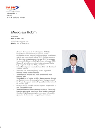 1
Svetsarvägen 15
Box 7001
SE-171 41 Stockholm, Sweden
Mudassar Hakim
Consultant
Date of birth: 1985
mudassar.hakim@yash.com
Mobile: +46 (0)70 556 02 45
 Mudassar has been in the IT industry since 2008. His
knowledge lies within software architecture, system
development, design, integration, implementation, deployment,
analysis, and testing mostly in Java/J2EE - his biggest passion.
 He developed applications using Java and J2EE Technologies,
working methodology involved Agile/Scrum sprints and TDD.
 Done code review for conventions, bad practices and finding
bugs using tools like Sonar, PMD, Checkstyle.
 Ensured development work backed with JUnit with the help of
Eclemma test suite.
 Interaction with business regarding detailed requirement
gathering & issue resolution analysis.
 Mentoring team members and taking accountability of the
delegated tasks.
 Ensure Delivery of existing modules, documenting the allocated
development process & ensuring the Senior Management and
the Project Manager are continually updated about the status of
the allocated work.
 Strong at analysis related to customer response interpretation &
fluid conveyance of ideas.
 Hardworking with excellent communication skills, verbally and
in writing, a very good team player, like to work in a team and
share knowledge for generating innovative ideas to be used in
application development in a competitive environment.
 
 