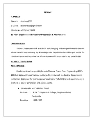 RESUME
P.BASKAR
Skype id : theboss8059
E-Mailid : basker8059@gmail.com
Mobile No: +919894220162
12 Years Experience in Power Plant Operation & Maintenance
CAREER OBJECTIVE
To work in tandem with a team in a challenging and competitive environment
where I could improve only my knowledge and capabilities would be put to use for
the development of organization. I have interested for any site in my suitable job.
TECHNICAL QUALIFICATION
NPTI TRAINING
I had completed my post Diploma in Thermal Power Plant Engineering (2003-
2004) at National Power Training Institute, Neyveli which is a Central Government
institution, dedicated for training power engineers. To fulfill the vast requirements in
the field of power generation and power plants.
 DIPLOMA IN MECHANICAL ENGG
Institute : A.V.C.C Polytechnic College, Mayiladuthurai,
Tamilnadu.
Duration : 1997-2000
 