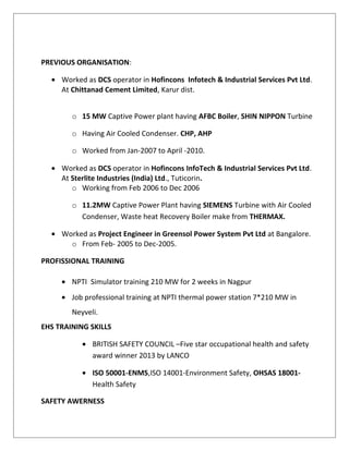 PREVIOUS ORGANISATION:
• Worked as DCS operator in Hofincons Infotech & Industrial Services Pvt Ltd.
At Chittanad Cement Limited, Karur dist.
o 15 MW Captive Power plant having AFBC Boiler, SHIN NIPPON Turbine
o Having Air Cooled Condenser. CHP, AHP
o Worked from Jan-2007 to April -2010.
• Worked as DCS operator in Hofincons InfoTech & Industrial Services Pvt Ltd.
At Sterlite Industries (India) Ltd., Tuticorin.
o Working from Feb 2006 to Dec 2006
o 11.2MW Captive Power Plant having SIEMENS Turbine with Air Cooled
Condenser, Waste heat Recovery Boiler make from THERMAX.
• Worked as Project Engineer in Greensol Power System Pvt Ltd at Bangalore.
o From Feb- 2005 to Dec-2005.
PROFISSIONAL TRAINING
• NPTI Simulator training 210 MW for 2 weeks in Nagpur
• Job professional training at NPTI thermal power station 7*210 MW in
Neyveli.
EHS TRAINING SKILLS
• BRITISH SAFETY COUNCIL –Five star occupational health and safety
award winner 2013 by LANCO
• ISO 50001-ENMS,ISO 14001-Environment Safety, OHSAS 18001-
Health Safety
SAFETY AWERNESS
 
