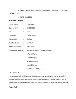 • Safety training, First aid training ,Emergency Handling, Fire fighting
DESIGN SKILLS
• AUTO CAD-2004
PERSONAL DETAILS
Father name : P.BASKAR
Date of Birth : 16.03.1980
Sex : Male
Language : Tamil, English
Nationality : Indian
Marital status : Married
Passport Number : G5789454
Permanent Address: No.1/115E, Vettri Venayagar Nagar,
Lakshmi Illam,
Mappadugai,
Mayiladuthurai,
Nagai District,
Tamilnadu-609003.
DECLARATION
I hereby solemnly declared that the information given above is true to best of my
knowledge and belief and I understand that I liable to disqualified if any of this is
found to be incorrect or incomplete and not be entitled to any claim arising thereof
Yours Truly,
 