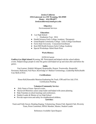  
Jessica Calderon 
1934 Galewood Ave SW Wyoming, MI 49509 
Home:   616­350­6877 
 Jessicacalderon@email.grcc.edu 
 
Objective:  
Environmental Services 
   
                          Education:  
●  Lee High School 
○  Graduation Year:  2016  
● Health Sciences Early College Academy: Therapeutic   
● Grand Rapids Community College:  Early College Enrollment 
● Ferris State University : Concurrent Enrollment 
● Kent ISD Health Sciences Early College Academy 
● Special Workshops: Rebel Heart Prize  
 
Work History:  
 
10/2014­Current 
Godfrey­Lee High School​­Wyoming, MI  Participated and helped with the school athletic 
events. Helped charge people to enter the games and helped set up and clean after and before the 
games.  
                                                                   ​Skills:  
 Fast Learner, Helpful, Bilingual, Responsible, Honest, Trustworthy, Respectful 
Persistent, Dedicated, Fast Pacer, Knowledge of  Medical Terminology, Leadership Skills,Health 
Care Skills (CNA) 
                                                   ​         Certifications:   
 
Honor Roll,Honorable Mention,Graduating On Track, CPR and First Aid, CNA 
Certification­Pending  
   
                                                ​Volunteer/Community Service: 
●   Holy Name of Jesus­ Special events, 
●  Roosevelt Ministries career camp leader and helped with career planning. 
● Help Translate at school meetings and conferences. 
● Student Leader & Mentor at Lee High School 
● Provide supervision and safety for neighborhood children, 
  Activities:  
 
 ​Track and Field, Soccer, Reading,Singing, Volunteering, Drama Club, Spanish Club, Diversity 
Team, Prom Committee, HOSA Member, Mentor, Student Leader 
 
References Available Upon Request  
 