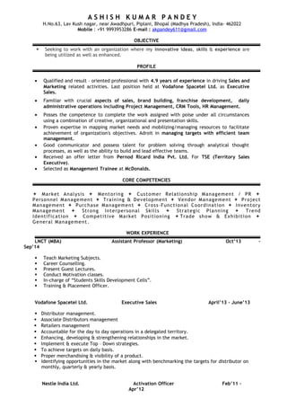 A S H I S H K U M A R P A N D E Y
H.No.63, Lav Kush nagar, near Awadhpuri, Piplani, Bhopal (Madhya Pradesh), India- 462022
Mobile : +91 9993953286 E-mail : akpandey611@gmail.com
OBJECTIVE
 Seeking to work with an organization where my innovative ideas, skills & experience are
being utilized as well as enhanced.
PROFILE
• Qualified and result – oriented professional with 4.9 years of experience in driving Sales and
Marketing related activities. Last position held at Vodafone Spacetel Ltd. as Executive
Sales.
• Familiar with crucial aspects of sales, brand building, franchise development, daily
administrative operations including Project Management, CRM Tools, HR Management.
• Posses the competence to complete the work assigned with poise under all circumstances
using a combination of creative, organizational and presentation skills.
• Proven expertise in mapping market needs and mobilizing/managing resources to facilitate
achievement of organization's objectives. Adroit in managing targets with efficient team
management.
• Good communicator and possess talent for problem solving through analytical thought
processes, as well as the ability to build and lead effective teams.
• Received an offer letter from Pernod Ricard India Pvt. Ltd. For TSE (Territory Sales
Executive).
• Selected as Management Trainee at McDonalds.
CORE COMPETENCIES
 Market Analysis  Mentoring  Customer Relationship Management / PR 
Personnel Management  Training & Development  Vendor Management  Project
Management  Purchase Management  Cross-Functional Coordination  Inventory
Management  Strong Interpersonal Skills  Strategic Planning  Trend
Identification  Competitive Market Positioning Trade show & Exhibition 
General Management.
WORK EXPERIENCE
LNCT (MBA) Assistant Professor (Marketing) Oct’13 –
Sep’14
 Teach Marketing Subjects.
 Career Counselling.
 Present Guest Lectures.
 Conduct Motivation classes.
 In-charge of “Students Skills Development Cells”.
 Training & Placement Officer.
Vodafone Spacetel Ltd. Executive Sales April’13 – June’13
 Distributor management.
 Associate Distributors management
 Retailers management
 Accountable for the day to day operations in a delegated territory.
 Enhancing, developing & strengthening relationships in the market.
 Implement & execute Top – Down strategies.
 To achieve targets on daily basis.
 Proper merchandising & visibility of a product.
 Identifying opportunities in the market along with benchmarking the targets for distributor on
monthly, quarterly & yearly basis.
Nestle India Ltd. Activation Officer Feb’11 –
Apr’12
 