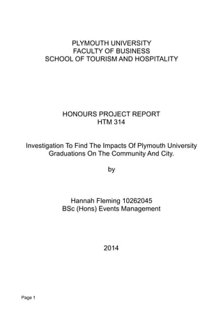 PLYMOUTH UNIVERSITY
FACULTY OF BUSINESS
SCHOOL OF TOURISM AND HOSPITALITY
HONOURS PROJECT REPORT
HTM 314
Investigation To Find The Impacts Of Plymouth University
Graduations On The Community And City.
by
Hannah Fleming 10262045
BSc (Hons) Events Management
2014
Page 1
 