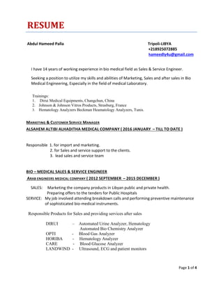 Page 1 of 4
RESUME
Abdul Hameed Palla Tripoli-LIBYA
+218925072885
hameedly4u@gmail.com
I have 14 years of working experience in bio medical field as Sales & Service Engineer.
Seeking a position to utilize my skills and abilities of Marketing, Sales and after sales in Bio
Medical Engineering, Especially in the field of medical Laboratory.
Trainings:
1. Dirui Medical Equipments, Changchun, China
2. Johnson & Johnson Vitros Products, Strasburg, France
3. Hematology Analyzers Beckman Heamatology Analyzers, Tunis.
MARKETING & CUSTOMER SERVICE MANAGER
ALSAHEM ALTIBI ALHADITHA MEDICAL COMPANY ( 2016 JANUARY – TILL TO DATE )
Responsible 1. for import and marketing.
2. for Sales and service support to the clients.
3. lead sales and service team
BIO – MEDICAL SALES & SERVICE ENGINEER
ARAB ENGINEERS MEDICAL COMPANY ( 2012 SEPTEMBER – 2015 DECEMBER )
SALES: Marketing the company products in Libyan public and private health.
Preparing offers to the tenders for Public Hospitals
SERVICE: My job involved attending breakdown calls and performing preventive maintenance
of sophisticated bio-medical instruments.
Responsible Products for Sales and providing services after sales
DIRUI – Automated Urine Analyzer, Hematology
Automated Bio Chemistry Analyzer
OPTI - Blood Gas Analyzer
HORIBA - Hematology Analyzer
CARE - Blood Glucose Analyzer
LANDWIND - Ultrasound, ECG and patient monitors
 