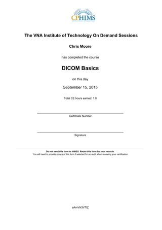 The VNA Institute of Technology On Demand Sessions
Chris Moore
has completed the course
DICOM Basics
on this day
September 15, 2015
Total CE hours earned: 1.0
_________________________________________________________
Certificate Number
_________________________________________________________
Signature
____________________________________________________________________________________
Do not send this form to HIMSS. Retain this form for your records.
You will need to provide a copy of this form if selected for an audit when renewing your certification
aAmVN3VTlZ
 