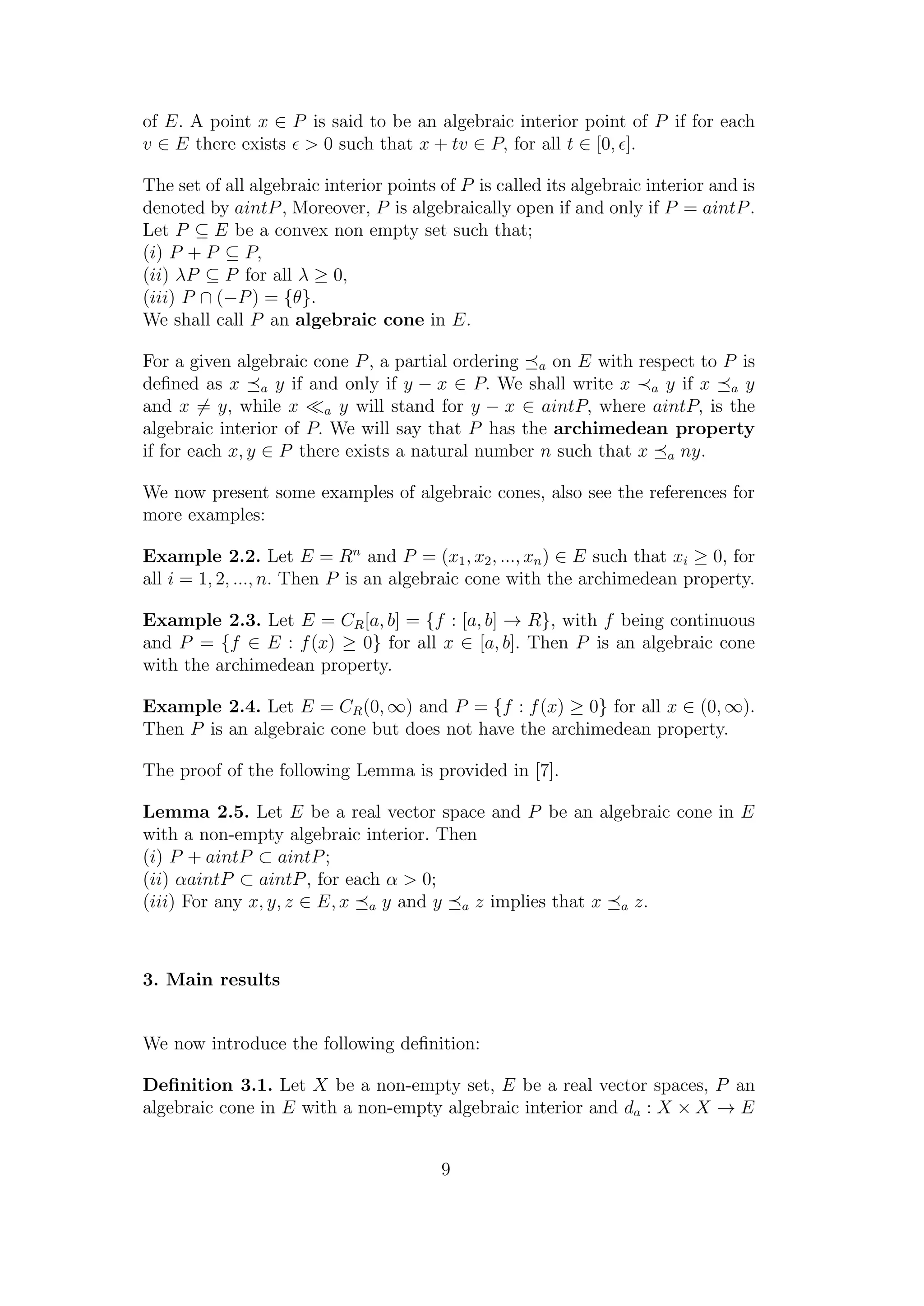 of E. A point x ∈ P is said to be an algebraic interior point of P if for each
v ∈ E there exists > 0 such that x + tv ∈ P, for all t ∈ [0, ].
The set of all algebraic interior points of P is called its algebraic interior and is
denoted by aintP, Moreover, P is algebraically open if and only if P = aintP.
Let P ⊆ E be a convex non empty set such that;
(i) P + P ⊆ P,
(ii) λP ⊆ P for all λ ≥ 0,
(iii) P ∩ (−P) = {θ}.
We shall call P an algebraic cone in E.
For a given algebraic cone P, a partial ordering a on E with respect to P is
deﬁned as x a y if and only if y − x ∈ P. We shall write x a y if x a y
and x = y, while x a y will stand for y − x ∈ aintP, where aintP, is the
algebraic interior of P. We will say that P has the archimedean property
if for each x, y ∈ P there exists a natural number n such that x a ny.
We now present some examples of algebraic cones, also see the references for
more examples:
Example 2.2. Let E = Rn
and P = (x1, x2, ..., xn) ∈ E such that xi ≥ 0, for
all i = 1, 2, ..., n. Then P is an algebraic cone with the archimedean property.
Example 2.3. Let E = CR[a, b] = {f : [a, b] → R}, with f being continuous
and P = {f ∈ E : f(x) ≥ 0} for all x ∈ [a, b]. Then P is an algebraic cone
with the archimedean property.
Example 2.4. Let E = CR(0, ∞) and P = {f : f(x) ≥ 0} for all x ∈ (0, ∞).
Then P is an algebraic cone but does not have the archimedean property.
The proof of the following Lemma is provided in [7].
Lemma 2.5. Let E be a real vector space and P be an algebraic cone in E
with a non-empty algebraic interior. Then
(i) P + aintP ⊂ aintP;
(ii) αaintP ⊂ aintP, for each α > 0;
(iii) For any x, y, z ∈ E, x a y and y a z implies that x a z.
3. Main results
We now introduce the following deﬁnition:
Deﬁnition 3.1. Let X be a non-empty set, E be a real vector spaces, P an
algebraic cone in E with a non-empty algebraic interior and da : X × X → E
9
 