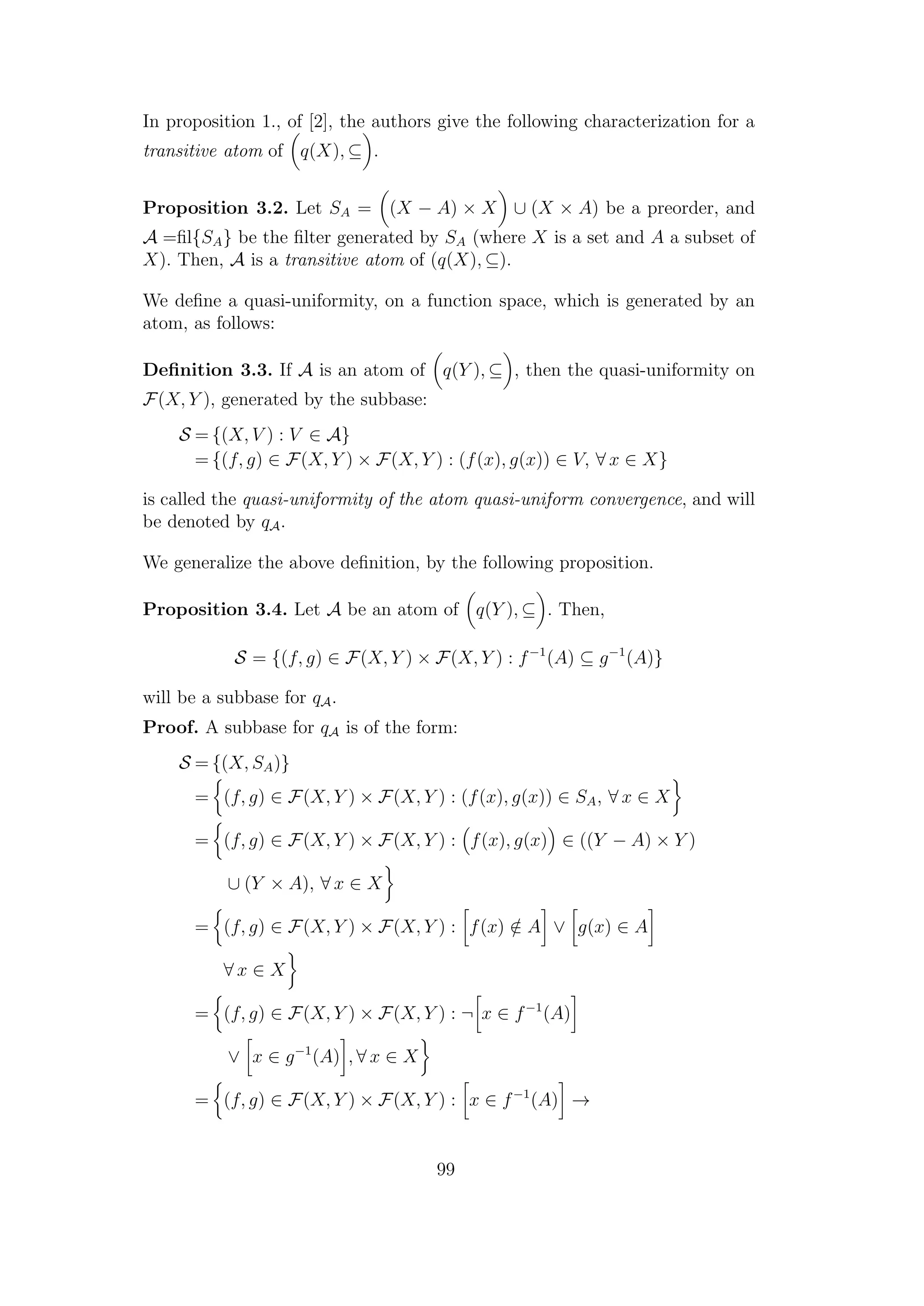 In proposition 1., of [2], the authors give the following characterization for a
transitive atom of q(X), ⊆ .
Proposition 3.2. Let SA = (X − A) × X ∪ (X × A) be a preorder, and
A =ﬁl{SA} be the ﬁlter generated by SA (where X is a set and A a subset of
X). Then, A is a transitive atom of (q(X), ⊆).
We deﬁne a quasi-uniformity, on a function space, which is generated by an
atom, as follows:
Deﬁnition 3.3. If A is an atom of q(Y ), ⊆ , then the quasi-uniformity on
F(X, Y ), generated by the subbase:
S = {(X, V ) : V ∈ A}
= {(f, g) ∈ F(X, Y ) × F(X, Y ) : (f(x), g(x)) ∈ V, ∀ x ∈ X}
is called the quasi-uniformity of the atom quasi-uniform convergence, and will
be denoted by qA.
We generalize the above deﬁnition, by the following proposition.
Proposition 3.4. Let A be an atom of q(Y ), ⊆ . Then,
S = {(f, g) ∈ F(X, Y ) × F(X, Y ) : f−1
(A) ⊆ g−1
(A)}
will be a subbase for qA.
Proof. A subbase for qA is of the form:
S = {(X, SA)}
= (f, g) ∈ F(X, Y ) × F(X, Y ) : (f(x), g(x)) ∈ SA, ∀ x ∈ X
= (f, g) ∈ F(X, Y ) × F(X, Y ) : f(x), g(x) ∈ ((Y − A) × Y )
∪ (Y × A), ∀ x ∈ X
= (f, g) ∈ F(X, Y ) × F(X, Y ) : f(x) /∈ A ∨ g(x) ∈ A
∀ x ∈ X
= (f, g) ∈ F(X, Y ) × F(X, Y ) : ¬ x ∈ f−1
(A)
∨ x ∈ g−1
(A) , ∀ x ∈ X
= (f, g) ∈ F(X, Y ) × F(X, Y ) : x ∈ f−1
(A) →
99
 