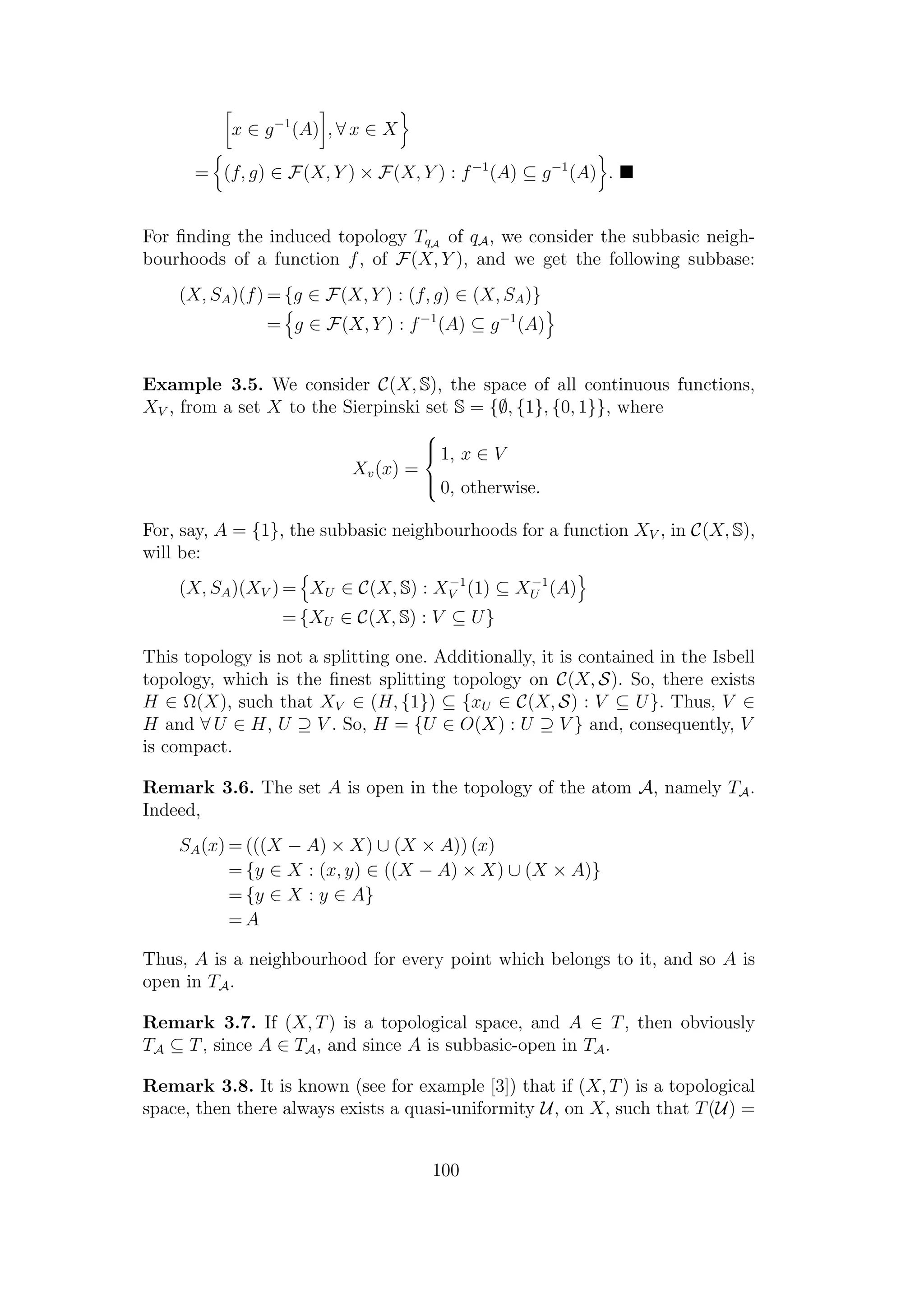 x ∈ g−1
(A) , ∀ x ∈ X
= (f, g) ∈ F(X, Y ) × F(X, Y ) : f−1
(A) ⊆ g−1
(A) .
For ﬁnding the induced topology TqA
of qA, we consider the subbasic neigh-
bourhoods of a function f, of F(X, Y ), and we get the following subbase:
(X, SA)(f) = {g ∈ F(X, Y ) : (f, g) ∈ (X, SA)}
= g ∈ F(X, Y ) : f−1
(A) ⊆ g−1
(A)
Example 3.5. We consider C(X, S), the space of all continuous functions,
XV , from a set X to the Sierpinski set S = {∅, {1}, {0, 1}}, where
Xv(x) =



1, x ∈ V
0, otherwise.
For, say, A = {1}, the subbasic neighbourhoods for a function XV , in C(X, S),
will be:
(X, SA)(XV ) = XU ∈ C(X, S) : X−1
V (1) ⊆ X−1
U (A)
= {XU ∈ C(X, S) : V ⊆ U}
This topology is not a splitting one. Additionally, it is contained in the Isbell
topology, which is the ﬁnest splitting topology on C(X, S). So, there exists
H ∈ Ω(X), such that XV ∈ (H, {1}) ⊆ {xU ∈ C(X, S) : V ⊆ U}. Thus, V ∈
H and ∀ U ∈ H, U ⊇ V . So, H = {U ∈ O(X) : U ⊇ V } and, consequently, V
is compact.
Remark 3.6. The set A is open in the topology of the atom A, namely TA.
Indeed,
SA(x) = (((X − A) × X) ∪ (X × A)) (x)
= {y ∈ X : (x, y) ∈ ((X − A) × X) ∪ (X × A)}
= {y ∈ X : y ∈ A}
= A
Thus, A is a neighbourhood for every point which belongs to it, and so A is
open in TA.
Remark 3.7. If (X, T) is a topological space, and A ∈ T, then obviously
TA ⊆ T, since A ∈ TA, and since A is subbasic-open in TA.
Remark 3.8. It is known (see for example [3]) that if (X, T) is a topological
space, then there always exists a quasi-uniformity U, on X, such that T(U) =
100
 
