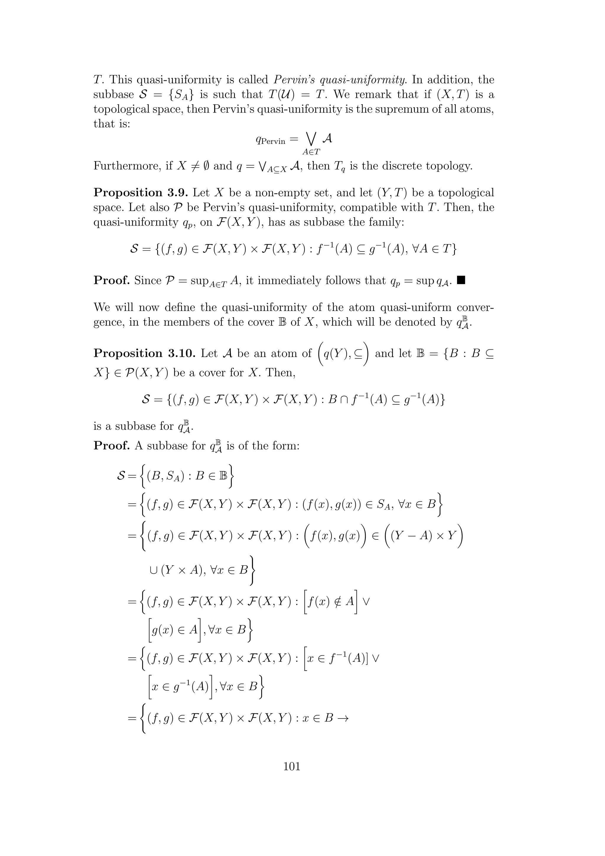 T. This quasi-uniformity is called Pervin’s quasi-uniformity. In addition, the
subbase S = {SA} is such that T(U) = T. We remark that if (X, T) is a
topological space, then Pervin’s quasi-uniformity is the supremum of all atoms,
that is:
qPervin =
A∈T
A
Furthermore, if X = ∅ and q = A⊆X A, then Tq is the discrete topology.
Proposition 3.9. Let X be a non-empty set, and let (Y, T) be a topological
space. Let also P be Pervin’s quasi-uniformity, compatible with T. Then, the
quasi-uniformity qp, on F(X, Y ), has as subbase the family:
S = {(f, g) ∈ F(X, Y ) × F(X, Y ) : f−1
(A) ⊆ g−1
(A), ∀A ∈ T}
Proof. Since P = supA∈T A, it immediately follows that qp = sup qA.
We will now deﬁne the quasi-uniformity of the atom quasi-uniform conver-
gence, in the members of the cover B of X, which will be denoted by qB
A.
Proposition 3.10. Let A be an atom of q(Y ), ⊆ and let B = {B : B ⊆
X} ∈ P(X, Y ) be a cover for X. Then,
S = {(f, g) ∈ F(X, Y ) × F(X, Y ) : B ∩ f−1
(A) ⊆ g−1
(A)}
is a subbase for qB
A.
Proof. A subbase for qB
A is of the form:
S = (B, SA) : B ∈ B
= (f, g) ∈ F(X, Y ) × F(X, Y ) : (f(x), g(x)) ∈ SA, ∀x ∈ B
= (f, g) ∈ F(X, Y ) × F(X, Y ) : f(x), g(x) ∈ (Y − A) × Y
∪ (Y × A), ∀x ∈ B
= (f, g) ∈ F(X, Y ) × F(X, Y ) : f(x) /∈ A ∨
g(x) ∈ A , ∀x ∈ B
= (f, g) ∈ F(X, Y ) × F(X, Y ) : x ∈ f−1
(A)] ∨
x ∈ g−1
(A) , ∀x ∈ B
= (f, g) ∈ F(X, Y ) × F(X, Y ) : x ∈ B →
101
 