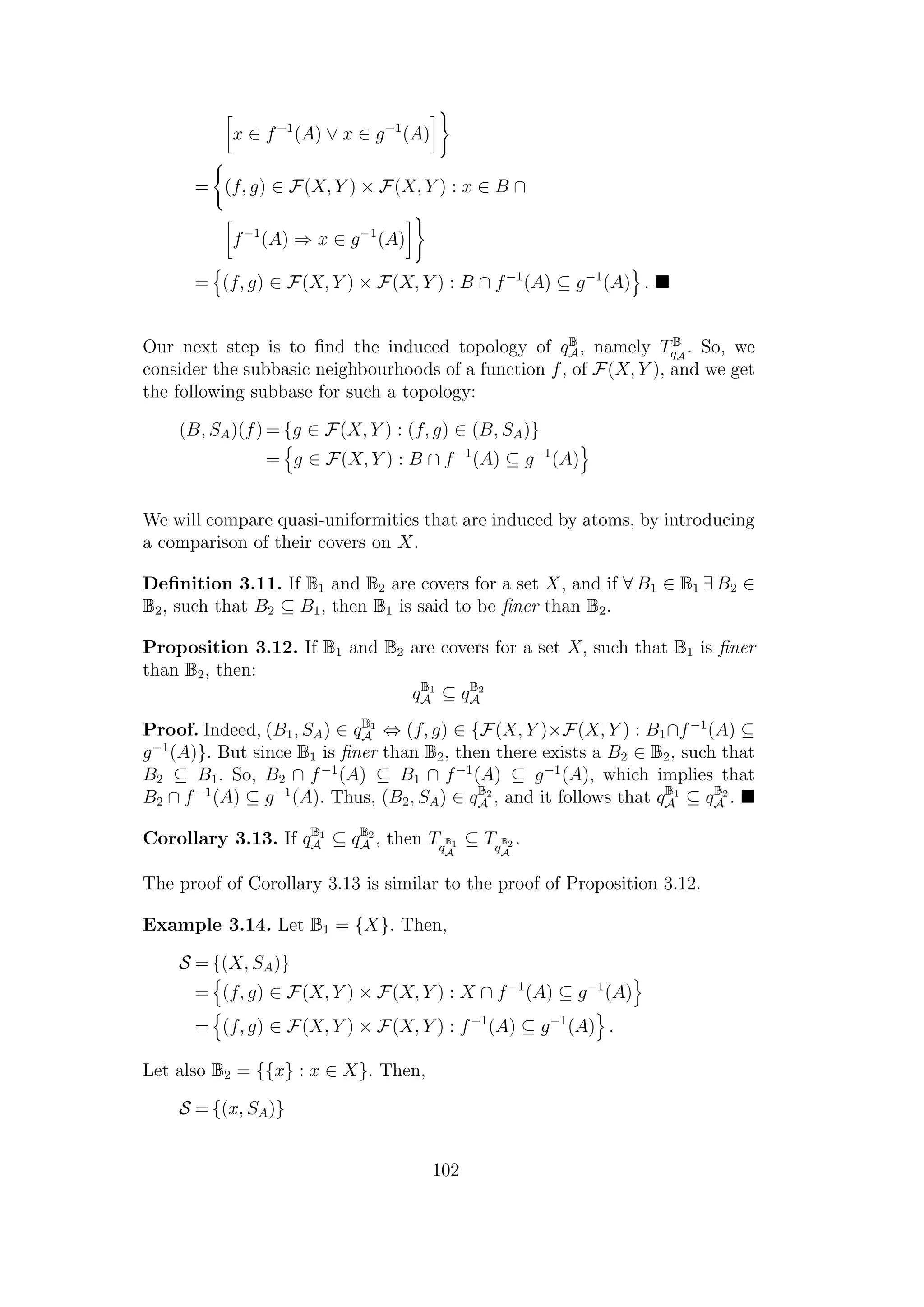 x ∈ f−1
(A) ∨ x ∈ g−1
(A)
= (f, g) ∈ F(X, Y ) × F(X, Y ) : x ∈ B ∩
f−1
(A) ⇒ x ∈ g−1
(A)
= (f, g) ∈ F(X, Y ) × F(X, Y ) : B ∩ f−1
(A) ⊆ g−1
(A) .
Our next step is to ﬁnd the induced topology of qB
A, namely TB
qA
. So, we
consider the subbasic neighbourhoods of a function f, of F(X, Y ), and we get
the following subbase for such a topology:
(B, SA)(f) = {g ∈ F(X, Y ) : (f, g) ∈ (B, SA)}
= g ∈ F(X, Y ) : B ∩ f−1
(A) ⊆ g−1
(A)
We will compare quasi-uniformities that are induced by atoms, by introducing
a comparison of their covers on X.
Deﬁnition 3.11. If B1 and B2 are covers for a set X, and if ∀ B1 ∈ B1 ∃ B2 ∈
B2, such that B2 ⊆ B1, then B1 is said to be ﬁner than B2.
Proposition 3.12. If B1 and B2 are covers for a set X, such that B1 is ﬁner
than B2, then:
qB1
A ⊆ qB2
A
Proof. Indeed, (B1, SA) ∈ qB1
A ⇔ (f, g) ∈ {F(X, Y )×F(X, Y ) : B1∩f−1
(A) ⊆
g−1
(A)}. But since B1 is ﬁner than B2, then there exists a B2 ∈ B2, such that
B2 ⊆ B1. So, B2 ∩ f−1
(A) ⊆ B1 ∩ f−1
(A) ⊆ g−1
(A), which implies that
B2 ∩ f−1
(A) ⊆ g−1
(A). Thus, (B2, SA) ∈ qB2
A , and it follows that qB1
A ⊆ qB2
A .
Corollary 3.13. If qB1
A ⊆ qB2
A , then Tq
B1
A
⊆ Tq
B2
A
.
The proof of Corollary 3.13 is similar to the proof of Proposition 3.12.
Example 3.14. Let B1 = {X}. Then,
S = {(X, SA)}
= (f, g) ∈ F(X, Y ) × F(X, Y ) : X ∩ f−1
(A) ⊆ g−1
(A)
= (f, g) ∈ F(X, Y ) × F(X, Y ) : f−1
(A) ⊆ g−1
(A) .
Let also B2 = {{x} : x ∈ X}. Then,
S = {(x, SA)}
102
 