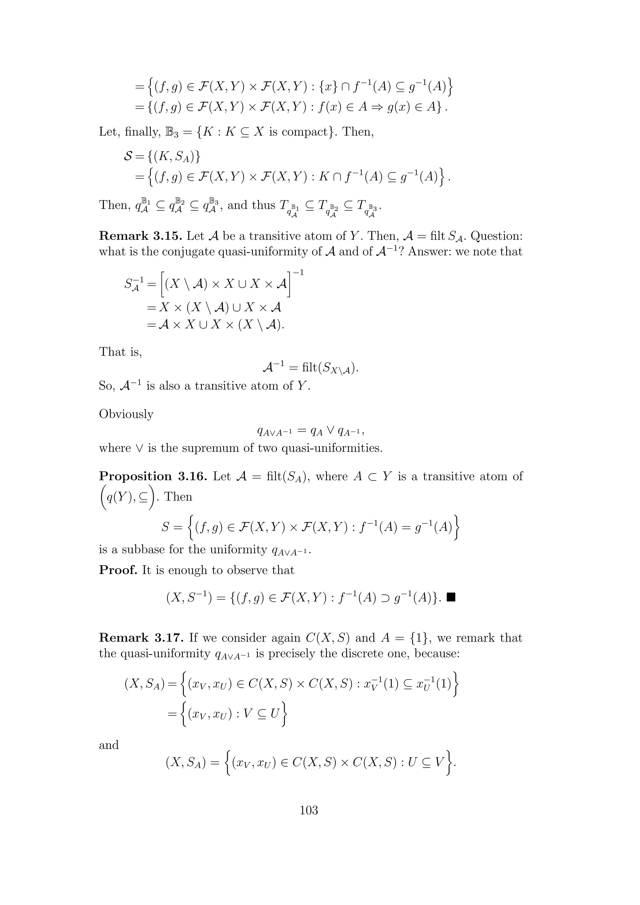 = (f, g) ∈ F(X, Y ) × F(X, Y ) : {x} ∩ f−1
(A) ⊆ g−1
(A)
= {(f, g) ∈ F(X, Y ) × F(X, Y ) : f(x) ∈ A ⇒ g(x) ∈ A} .
Let, ﬁnally, B3 = {K : K ⊆ X is compact}. Then,
S = {(K, SA)}
= (f, g) ∈ F(X, Y ) × F(X, Y ) : K ∩ f−1
(A) ⊆ g−1
(A) .
Then, qB1
A ⊆ qB2
A ⊆ qB3
A , and thus Tq
B1
A
⊆ Tq
B2
A
⊆ Tq
B3
A
.
Remark 3.15. Let A be a transitive atom of Y . Then, A = ﬁlt SA. Question:
what is the conjugate quasi-uniformity of A and of A−1
? Answer: we note that
S−1
A = (X  A) × X ∪ X × A
−1
= X × (X  A) ∪ X × A
= A × X ∪ X × (X  A).
That is,
A−1
= ﬁlt(SXA).
So, A−1
is also a transitive atom of Y .
Obviously
qA∨A−1 = qA ∨ qA−1 ,
where ∨ is the supremum of two quasi-uniformities.
Proposition 3.16. Let A = ﬁlt(SA), where A ⊂ Y is a transitive atom of
q(Y ), ⊆ . Then
S = (f, g) ∈ F(X, Y ) × F(X, Y ) : f−1
(A) = g−1
(A)
is a subbase for the uniformity qA∨A−1 .
Proof. It is enough to observe that
(X, S−1
) = {(f, g) ∈ F(X, Y ) : f−1
(A) ⊃ g−1
(A)}.
Remark 3.17. If we consider again C(X, S) and A = {1}, we remark that
the quasi-uniformity qA∨A−1 is precisely the discrete one, because:
(X, SA) = (xV , xU ) ∈ C(X, S) × C(X, S) : x−1
V (1) ⊆ x−1
U (1)
= (xV , xU ) : V ⊆ U
and
(X, SA) = (xV , xU ) ∈ C(X, S) × C(X, S) : U ⊆ V .
103
 