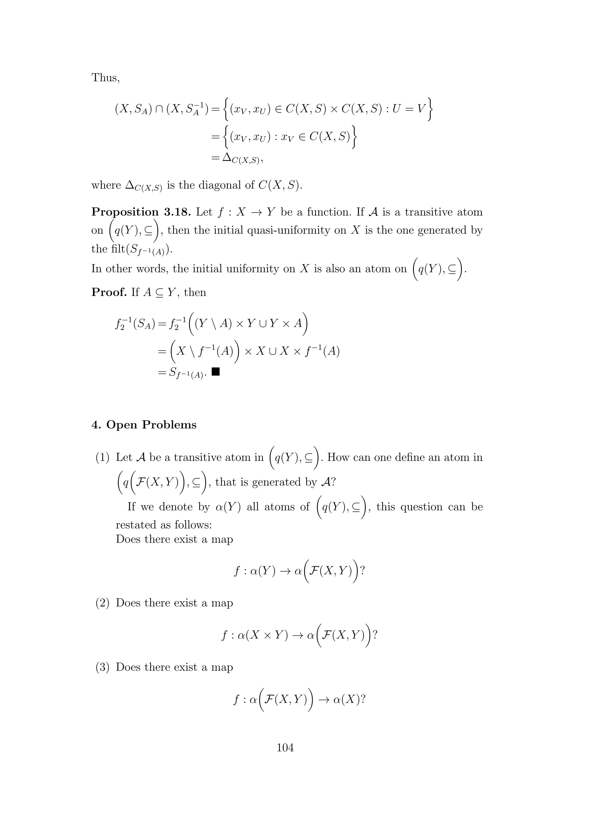 Thus,
(X, SA) ∩ (X, S−1
A ) = (xV , xU ) ∈ C(X, S) × C(X, S) : U = V
= (xV , xU ) : xV ∈ C(X, S)
= ∆C(X,S),
where ∆C(X,S) is the diagonal of C(X, S).
Proposition 3.18. Let f : X → Y be a function. If A is a transitive atom
on q(Y ), ⊆ , then the initial quasi-uniformity on X is the one generated by
the ﬁlt(Sf−1(A)).
In other words, the initial uniformity on X is also an atom on q(Y ), ⊆ .
Proof. If A ⊆ Y , then
f−1
2 (SA) = f−1
2 (Y  A) × Y ∪ Y × A
= X  f−1
(A) × X ∪ X × f−1
(A)
= Sf−1(A).
4. Open Problems
(1) Let A be a transitive atom in q(Y ), ⊆ . How can one deﬁne an atom in
q F(X, Y ) , ⊆ , that is generated by A?
If we denote by α(Y ) all atoms of q(Y ), ⊆ , this question can be
restated as follows:
Does there exist a map
f : α(Y ) → α F(X, Y ) ?
(2) Does there exist a map
f : α(X × Y ) → α F(X, Y ) ?
(3) Does there exist a map
f : α F(X, Y ) → α(X)?
104
 