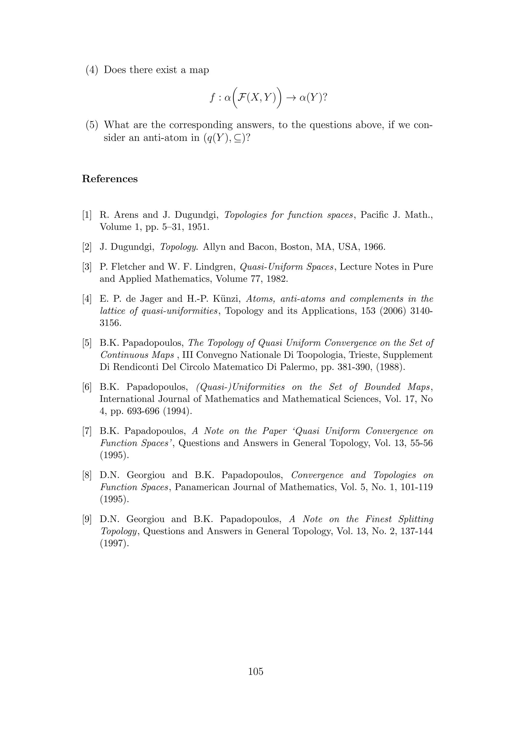 (4) Does there exist a map
f : α F(X, Y ) → α(Y )?
(5) What are the corresponding answers, to the questions above, if we con-
sider an anti-atom in (q(Y ), ⊆)?
References
[1] R. Arens and J. Dugundgi, Topologies for function spaces, Paciﬁc J. Math.,
Volume 1, pp. 5–31, 1951.
[2] J. Dugundgi, Topology. Allyn and Bacon, Boston, MA, USA, 1966.
[3] P. Fletcher and W. F. Lindgren, Quasi-Uniform Spaces, Lecture Notes in Pure
and Applied Mathematics, Volume 77, 1982.
[4] E. P. de Jager and H.-P. K¨unzi, Atoms, anti-atoms and complements in the
lattice of quasi-uniformities, Topology and its Applications, 153 (2006) 3140-
3156.
[5] B.K. Papadopoulos, The Topology of Quasi Uniform Convergence on the Set of
Continuous Maps , III Convegno Nationale Di Toopologia, Trieste, Supplement
Di Rendiconti Del Circolo Matematico Di Palermo, pp. 381-390, (1988).
[6] B.K. Papadopoulos, (Quasi-)Uniformities on the Set of Bounded Maps,
International Journal of Mathematics and Mathematical Sciences, Vol. 17, No
4, pp. 693-696 (1994).
[7] B.K. Papadopoulos, A Note on the Paper ‘Quasi Uniform Convergence on
Function Spaces’, Questions and Answers in General Topology, Vol. 13, 55-56
(1995).
[8] D.N. Georgiou and B.K. Papadopoulos, Convergence and Topologies on
Function Spaces, Panamerican Journal of Mathematics, Vol. 5, No. 1, 101-119
(1995).
[9] D.N. Georgiou and B.K. Papadopoulos, A Note on the Finest Splitting
Topology, Questions and Answers in General Topology, Vol. 13, No. 2, 137-144
(1997).
105
 