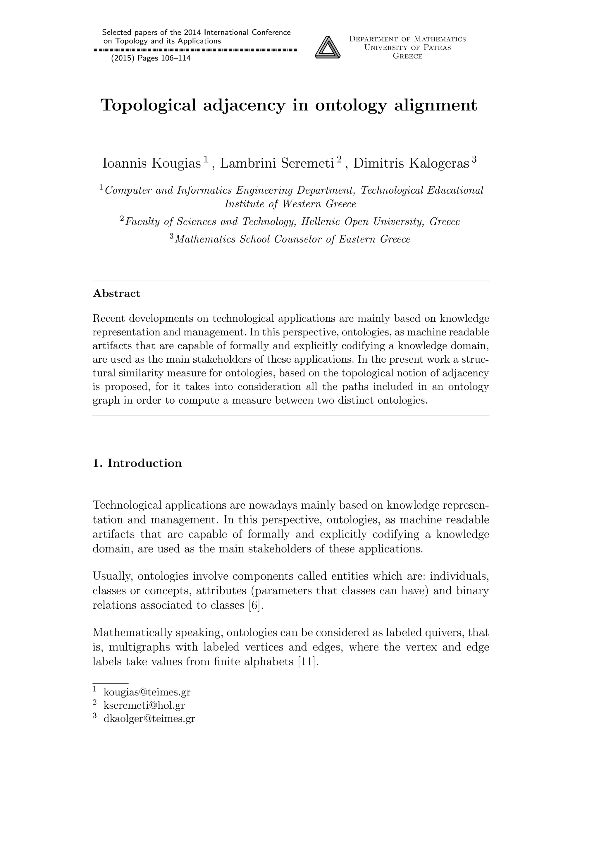 Selected papers of the 2014 International Conference
on Topology and its Applications
(2015) Pages 106–114
Department of Mathematics
University of Patras
Greece
Topological adjacency in ontology alignment
Ioannis Kougias 1
, Lambrini Seremeti 2
, Dimitris Kalogeras 3
1Computer and Informatics Engineering Department, Technological Educational
Institute of Western Greece
2Faculty of Sciences and Technology, Hellenic Open University, Greece
3Mathematics School Counselor of Eastern Greece
Abstract
Recent developments on technological applications are mainly based on knowledge
representation and management. In this perspective, ontologies, as machine readable
artifacts that are capable of formally and explicitly codifying a knowledge domain,
are used as the main stakeholders of these applications. In the present work a struc-
tural similarity measure for ontologies, based on the topological notion of adjacency
is proposed, for it takes into consideration all the paths included in an ontology
graph in order to compute a measure between two distinct ontologies.
1. Introduction
Technological applications are nowadays mainly based on knowledge represen-
tation and management. In this perspective, ontologies, as machine readable
artifacts that are capable of formally and explicitly codifying a knowledge
domain, are used as the main stakeholders of these applications.
Usually, ontologies involve components called entities which are: individuals,
classes or concepts, attributes (parameters that classes can have) and binary
relations associated to classes [6].
Mathematically speaking, ontologies can be considered as labeled quivers, that
is, multigraphs with labeled vertices and edges, where the vertex and edge
labels take values from ﬁnite alphabets [11].
1 kougias@teimes.gr
2 kseremeti@hol.gr
3 dkaolger@teimes.gr
 