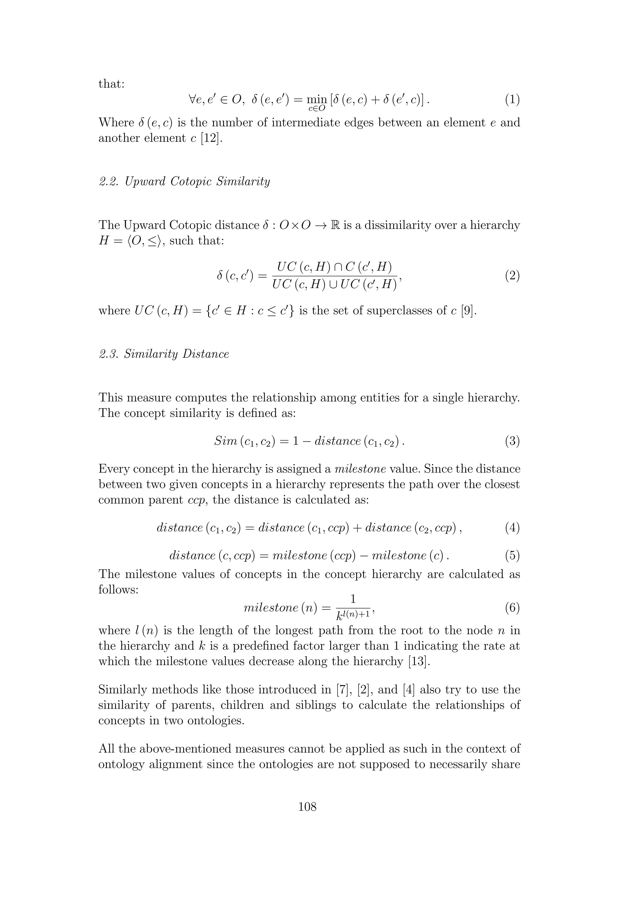 that:
∀e, e ∈ O, δ (e, e ) = min
c∈O
[δ (e, c) + δ (e , c)] . (1)
Where δ (e, c) is the number of intermediate edges between an element e and
another element c [12].
2.2. Upward Cotopic Similarity
The Upward Cotopic distance δ : O×O → R is a dissimilarity over a hierarchy
H = O, ≤ , such that:
δ (c, c ) =
UC (c, H) ∩ C (c , H)
UC (c, H) ∪ UC (c , H)
, (2)
where UC (c, H) = {c ∈ H : c ≤ c } is the set of superclasses of c [9].
2.3. Similarity Distance
This measure computes the relationship among entities for a single hierarchy.
The concept similarity is deﬁned as:
Sim (c1, c2) = 1 − distance (c1, c2) . (3)
Every concept in the hierarchy is assigned a milestone value. Since the distance
between two given concepts in a hierarchy represents the path over the closest
common parent ccp, the distance is calculated as:
distance (c1, c2) = distance (c1, ccp) + distance (c2, ccp) , (4)
distance (c, ccp) = milestone (ccp) − milestone (c) . (5)
The milestone values of concepts in the concept hierarchy are calculated as
follows:
milestone (n) =
1
kl(n)+1
, (6)
where l (n) is the length of the longest path from the root to the node n in
the hierarchy and k is a predeﬁned factor larger than 1 indicating the rate at
which the milestone values decrease along the hierarchy [13].
Similarly methods like those introduced in [7], [2], and [4] also try to use the
similarity of parents, children and siblings to calculate the relationships of
concepts in two ontologies.
All the above-mentioned measures cannot be applied as such in the context of
ontology alignment since the ontologies are not supposed to necessarily share
108
 