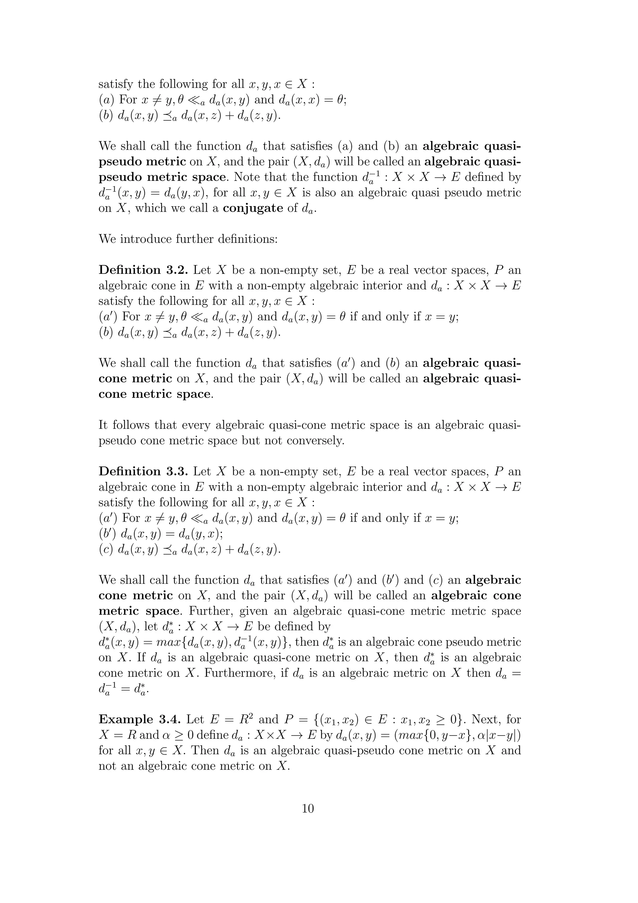 satisfy the following for all x, y, x ∈ X :
(a) For x = y, θ a da(x, y) and da(x, x) = θ;
(b) da(x, y) a da(x, z) + da(z, y).
We shall call the function da that satisﬁes (a) and (b) an algebraic quasi-
pseudo metric on X, and the pair (X, da) will be called an algebraic quasi-
pseudo metric space. Note that the function d−1
a : X × X → E deﬁned by
d−1
a (x, y) = da(y, x), for all x, y ∈ X is also an algebraic quasi pseudo metric
on X, which we call a conjugate of da.
We introduce further deﬁnitions:
Deﬁnition 3.2. Let X be a non-empty set, E be a real vector spaces, P an
algebraic cone in E with a non-empty algebraic interior and da : X × X → E
satisfy the following for all x, y, x ∈ X :
(a ) For x = y, θ a da(x, y) and da(x, y) = θ if and only if x = y;
(b) da(x, y) a da(x, z) + da(z, y).
We shall call the function da that satisﬁes (a ) and (b) an algebraic quasi-
cone metric on X, and the pair (X, da) will be called an algebraic quasi-
cone metric space.
It follows that every algebraic quasi-cone metric space is an algebraic quasi-
pseudo cone metric space but not conversely.
Deﬁnition 3.3. Let X be a non-empty set, E be a real vector spaces, P an
algebraic cone in E with a non-empty algebraic interior and da : X × X → E
satisfy the following for all x, y, x ∈ X :
(a ) For x = y, θ a da(x, y) and da(x, y) = θ if and only if x = y;
(b ) da(x, y) = da(y, x);
(c) da(x, y) a da(x, z) + da(z, y).
We shall call the function da that satisﬁes (a ) and (b ) and (c) an algebraic
cone metric on X, and the pair (X, da) will be called an algebraic cone
metric space. Further, given an algebraic quasi-cone metric metric space
(X, da), let d∗
a : X × X → E be deﬁned by
d∗
a(x, y) = max{da(x, y), d−1
a (x, y)}, then d∗
a is an algebraic cone pseudo metric
on X. If da is an algebraic quasi-cone metric on X, then d∗
a is an algebraic
cone metric on X. Furthermore, if da is an algebraic metric on X then da =
d−1
a = d∗
a.
Example 3.4. Let E = R2
and P = {(x1, x2) ∈ E : x1, x2 ≥ 0}. Next, for
X = R and α ≥ 0 deﬁne da : X×X → E by da(x, y) = (max{0, y−x}, α|x−y|)
for all x, y ∈ X. Then da is an algebraic quasi-pseudo cone metric on X and
not an algebraic cone metric on X.
10
 