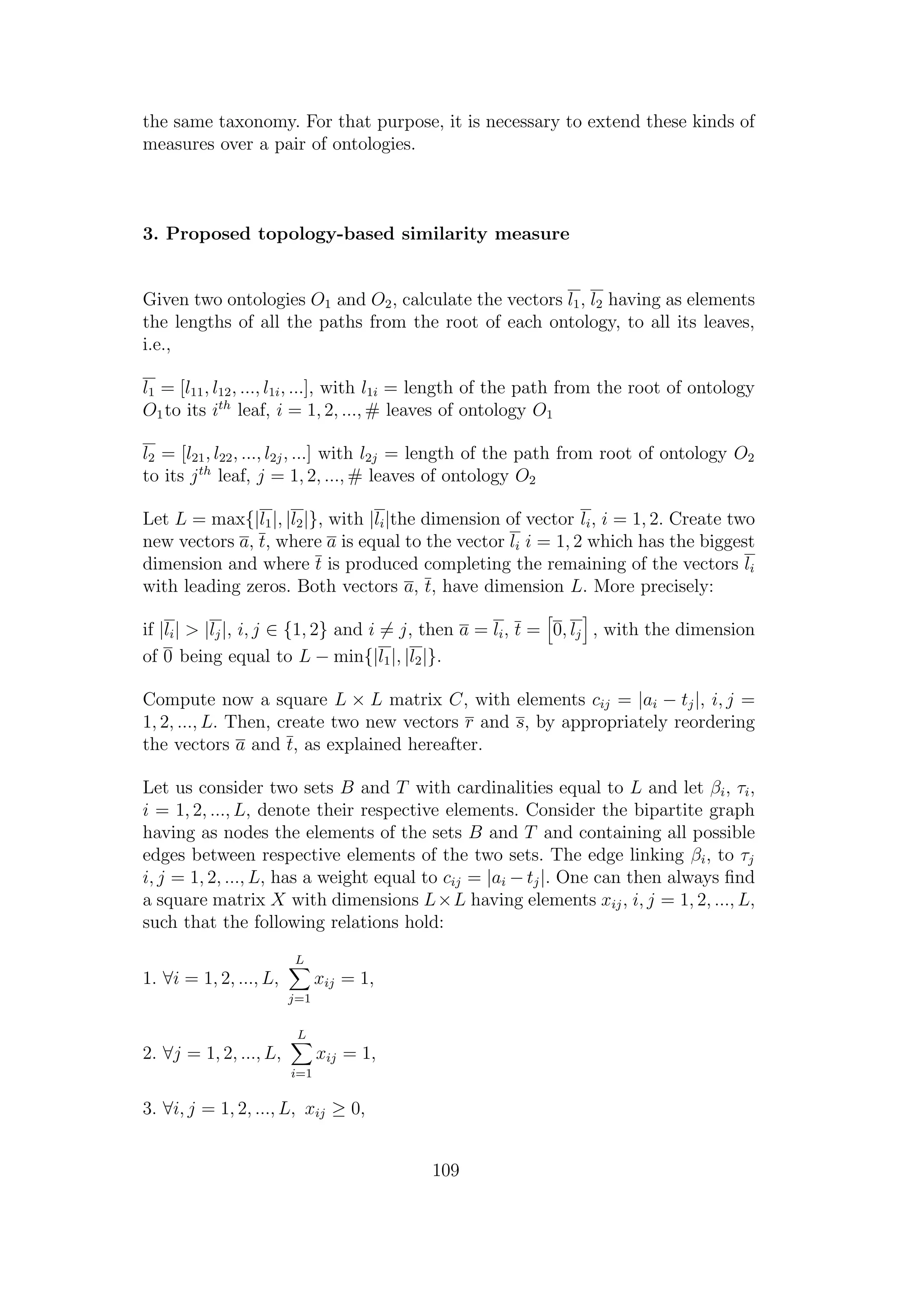 the same taxonomy. For that purpose, it is necessary to extend these kinds of
measures over a pair of ontologies.
3. Proposed topology-based similarity measure
Given two ontologies O1 and O2, calculate the vectors l1, l2 having as elements
the lengths of all the paths from the root of each ontology, to all its leaves,
i.e.,
l1 = [l11, l12, ..., l1i, ...], with l1i = length of the path from the root of ontology
O1to its ith
leaf, i = 1, 2, ..., # leaves of ontology O1
l2 = [l21, l22, ..., l2j, ...] with l2j = length of the path from root of ontology O2
to its jth
leaf, j = 1, 2, ..., # leaves of ontology O2
Let L = max{|l1|, |l2|}, with |li|the dimension of vector li, i = 1, 2. Create two
new vectors a, t, where a is equal to the vector li i = 1, 2 which has the biggest
dimension and where t is produced completing the remaining of the vectors li
with leading zeros. Both vectors a, t, have dimension L. More precisely:
if |li| > |lj|, i, j ∈ {1, 2} and i = j, then a = li, t = 0, lj , with the dimension
of 0 being equal to L − min{|l1|, |l2|}.
Compute now a square L × L matrix C, with elements cij = |ai − tj|, i, j =
1, 2, ..., L. Then, create two new vectors r and s, by appropriately reordering
the vectors a and t, as explained hereafter.
Let us consider two sets B and T with cardinalities equal to L and let βi, τi,
i = 1, 2, ..., L, denote their respective elements. Consider the bipartite graph
having as nodes the elements of the sets B and T and containing all possible
edges between respective elements of the two sets. The edge linking βi, to τj
i, j = 1, 2, ..., L, has a weight equal to cij = |ai − tj|. One can then always ﬁnd
a square matrix X with dimensions L×L having elements xij, i, j = 1, 2, ..., L,
such that the following relations hold:
1. ∀i = 1, 2, ..., L,
L
j=1
xij = 1,
2. ∀j = 1, 2, ..., L,
L
i=1
xij = 1,
3. ∀i, j = 1, 2, ..., L, xij ≥ 0,
109
 