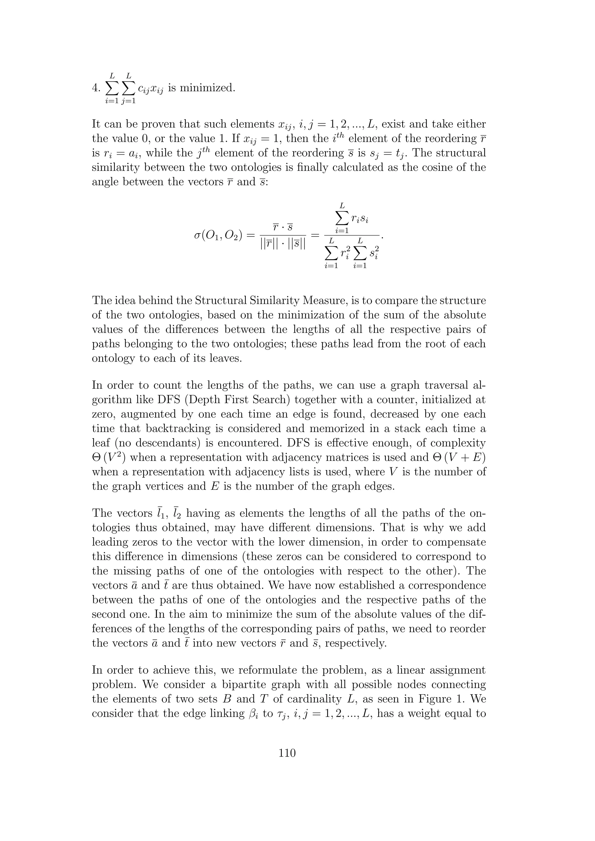 4.
L
i=1
L
j=1
cijxij is minimized.
It can be proven that such elements xij, i, j = 1, 2, ..., L, exist and take either
the value 0, or the value 1. If xij = 1, then the ith
element of the reordering r
is ri = ai, while the jth
element of the reordering s is sj = tj. The structural
similarity between the two ontologies is ﬁnally calculated as the cosine of the
angle between the vectors r and s:
σ(O1, O2) =
r · s
||r|| · ||s||
=
L
i=1
risi
L
i=1
r2
i
L
i=1
s2
i
.
The idea behind the Structural Similarity Measure, is to compare the structure
of the two ontologies, based on the minimization of the sum of the absolute
values of the diﬀerences between the lengths of all the respective pairs of
paths belonging to the two ontologies; these paths lead from the root of each
ontology to each of its leaves.
In order to count the lengths of the paths, we can use a graph traversal al-
gorithm like DFS (Depth First Search) together with a counter, initialized at
zero, augmented by one each time an edge is found, decreased by one each
time that backtracking is considered and memorized in a stack each time a
leaf (no descendants) is encountered. DFS is eﬀective enough, of complexity
Θ (V 2
) when a representation with adjacency matrices is used and Θ (V + E)
when a representation with adjacency lists is used, where V is the number of
the graph vertices and E is the number of the graph edges.
The vectors ¯l1, ¯l2 having as elements the lengths of all the paths of the on-
tologies thus obtained, may have diﬀerent dimensions. That is why we add
leading zeros to the vector with the lower dimension, in order to compensate
this diﬀerence in dimensions (these zeros can be considered to correspond to
the missing paths of one of the ontologies with respect to the other). The
vectors ¯a and ¯t are thus obtained. We have now established a correspondence
between the paths of one of the ontologies and the respective paths of the
second one. In the aim to minimize the sum of the absolute values of the dif-
ferences of the lengths of the corresponding pairs of paths, we need to reorder
the vectors ¯a and ¯t into new vectors ¯r and ¯s, respectively.
In order to achieve this, we reformulate the problem, as a linear assignment
problem. We consider a bipartite graph with all possible nodes connecting
the elements of two sets B and T of cardinality L, as seen in Figure 1. We
consider that the edge linking βi to τj, i, j = 1, 2, ..., L, has a weight equal to
110
 