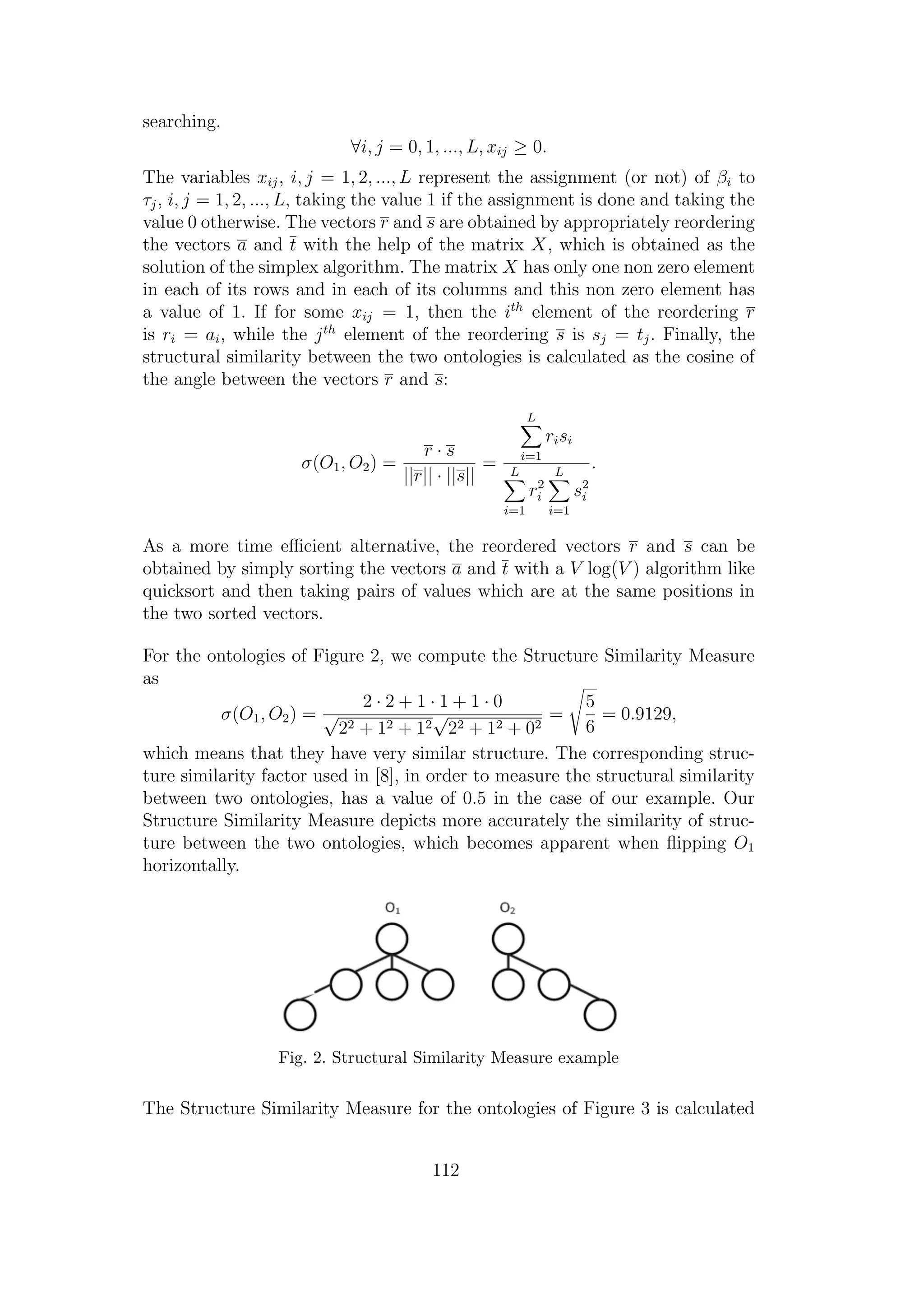 searching.
∀i, j = 0, 1, ..., L, xij ≥ 0.
The variables xij, i, j = 1, 2, ..., L represent the assignment (or not) of βi to
τj, i, j = 1, 2, ..., L, taking the value 1 if the assignment is done and taking the
value 0 otherwise. The vectors r and s are obtained by appropriately reordering
the vectors a and t with the help of the matrix X, which is obtained as the
solution of the simplex algorithm. The matrix X has only one non zero element
in each of its rows and in each of its columns and this non zero element has
a value of 1. If for some xij = 1, then the ith
element of the reordering r
is ri = ai, while the jth
element of the reordering s is sj = tj. Finally, the
structural similarity between the two ontologies is calculated as the cosine of
the angle between the vectors r and s:
σ(O1, O2) =
r · s
||r|| · ||s||
=
L
i=1
risi
L
i=1
r2
i
L
i=1
s2
i
.
As a more time eﬃcient alternative, the reordered vectors r and s can be
obtained by simply sorting the vectors a and t with a V log(V ) algorithm like
quicksort and then taking pairs of values which are at the same positions in
the two sorted vectors.
For the ontologies of Figure 2, we compute the Structure Similarity Measure
as
σ(O1, O2) =
2 · 2 + 1 · 1 + 1 · 0
√
22 + 12 + 12
√
22 + 12 + 02
=
5
6
= 0.9129,
which means that they have very similar structure. The corresponding struc-
ture similarity factor used in [8], in order to measure the structural similarity
between two ontologies, has a value of 0.5 in the case of our example. Our
Structure Similarity Measure depicts more accurately the similarity of struc-
ture between the two ontologies, which becomes apparent when ﬂipping O1
horizontally.
Fig. 2. Structural Similarity Measure example
The Structure Similarity Measure for the ontologies of Figure 3 is calculated
112
 