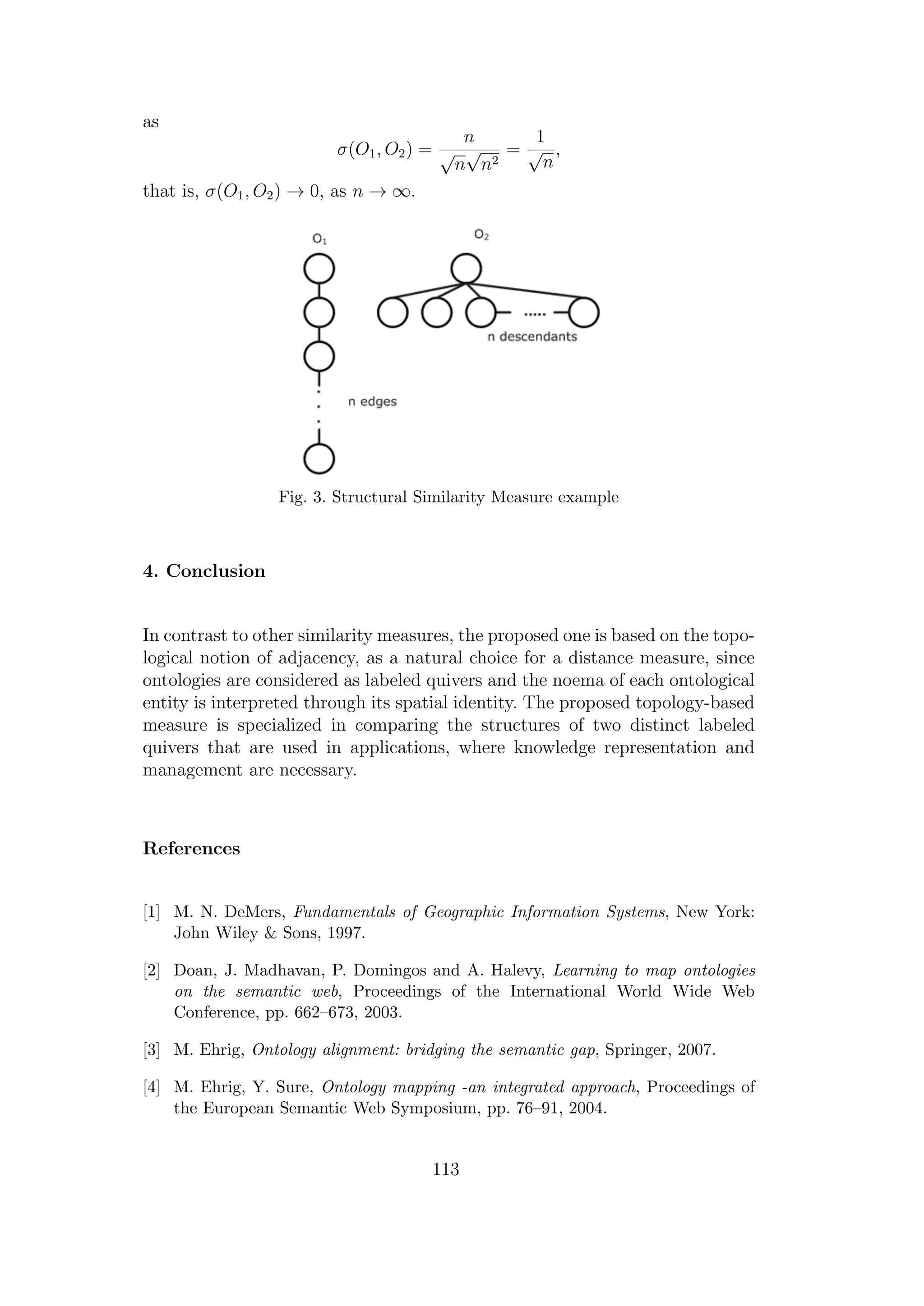 as
σ(O1, O2) =
n
√
n
√
n2
=
1
√
n
,
that is, σ(O1, O2) → 0, as n → ∞.
Fig. 3. Structural Similarity Measure example
4. Conclusion
In contrast to other similarity measures, the proposed one is based on the topo-
logical notion of adjacency, as a natural choice for a distance measure, since
ontologies are considered as labeled quivers and the noema of each ontological
entity is interpreted through its spatial identity. The proposed topology-based
measure is specialized in comparing the structures of two distinct labeled
quivers that are used in applications, where knowledge representation and
management are necessary.
References
[1] M. N. DeMers, Fundamentals of Geographic Information Systems, New York:
John Wiley & Sons, 1997.
[2] Doan, J. Madhavan, P. Domingos and A. Halevy, Learning to map ontologies
on the semantic web, Proceedings of the International World Wide Web
Conference, pp. 662–673, 2003.
[3] M. Ehrig, Ontology alignment: bridging the semantic gap, Springer, 2007.
[4] M. Ehrig, Y. Sure, Ontology mapping -an integrated approach, Proceedings of
the European Semantic Web Symposium, pp. 76–91, 2004.
113
 