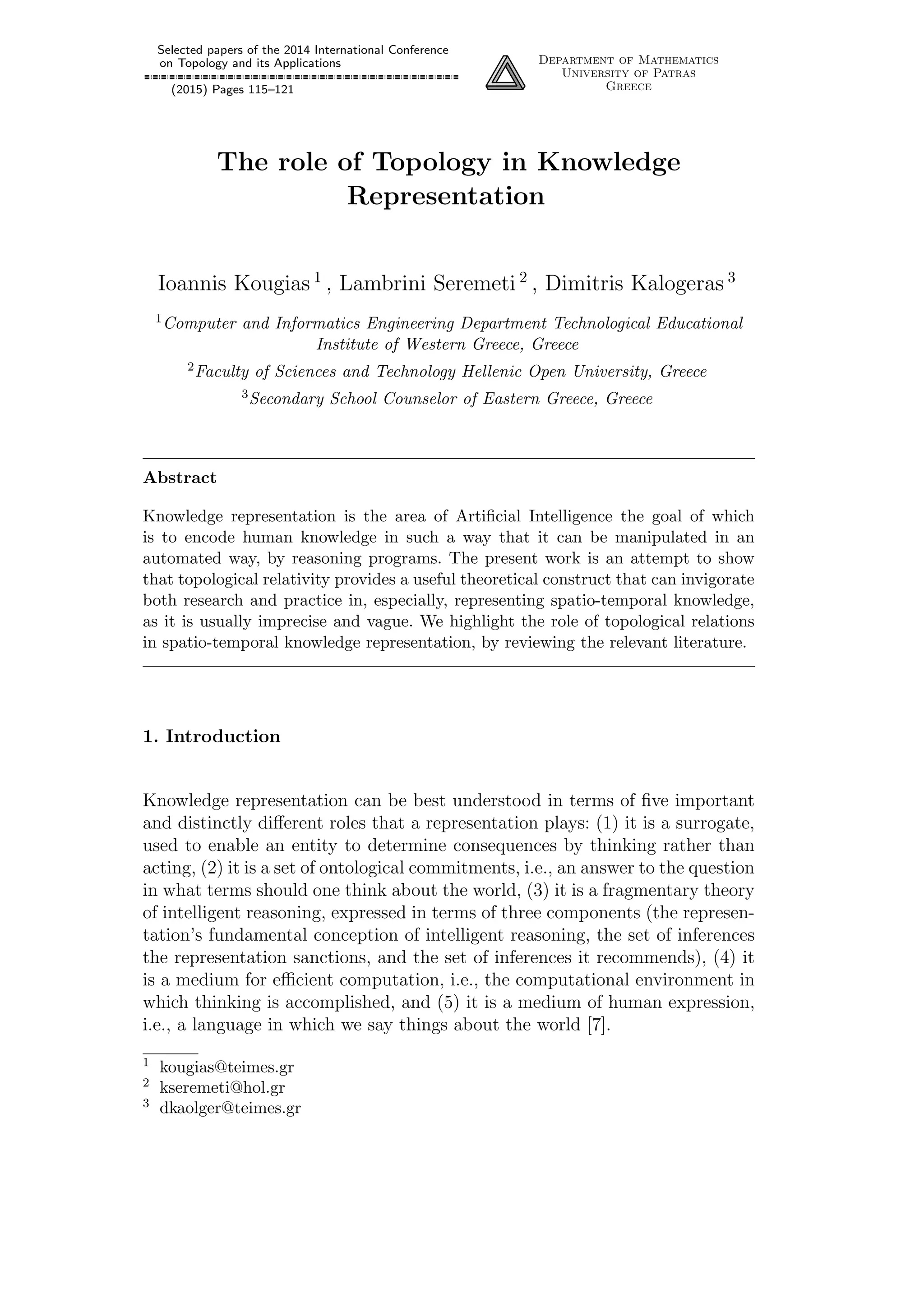 Selected papers of the 2014 International Conference
on Topology and its Applications
(2015) Pages 115–121
Department of Mathematics
University of Patras
Greece
The role of Topology in Knowledge
Representation
Ioannis Kougias 1
, Lambrini Seremeti 2
, Dimitris Kalogeras 3
1Computer and Informatics Engineering Department Technological Educational
Institute of Western Greece, Greece
2Faculty of Sciences and Technology Hellenic Open University, Greece
3Secondary School Counselor of Eastern Greece, Greece
Abstract
Knowledge representation is the area of Artiﬁcial Intelligence the goal of which
is to encode human knowledge in such a way that it can be manipulated in an
automated way, by reasoning programs. The present work is an attempt to show
that topological relativity provides a useful theoretical construct that can invigorate
both research and practice in, especially, representing spatio-temporal knowledge,
as it is usually imprecise and vague. We highlight the role of topological relations
in spatio-temporal knowledge representation, by reviewing the relevant literature.
1. Introduction
Knowledge representation can be best understood in terms of ﬁve important
and distinctly diﬀerent roles that a representation plays: (1) it is a surrogate,
used to enable an entity to determine consequences by thinking rather than
acting, (2) it is a set of ontological commitments, i.e., an answer to the question
in what terms should one think about the world, (3) it is a fragmentary theory
of intelligent reasoning, expressed in terms of three components (the represen-
tation’s fundamental conception of intelligent reasoning, the set of inferences
the representation sanctions, and the set of inferences it recommends), (4) it
is a medium for eﬃcient computation, i.e., the computational environment in
which thinking is accomplished, and (5) it is a medium of human expression,
i.e., a language in which we say things about the world [7].
1 kougias@teimes.gr
2 kseremeti@hol.gr
3 dkaolger@teimes.gr
 