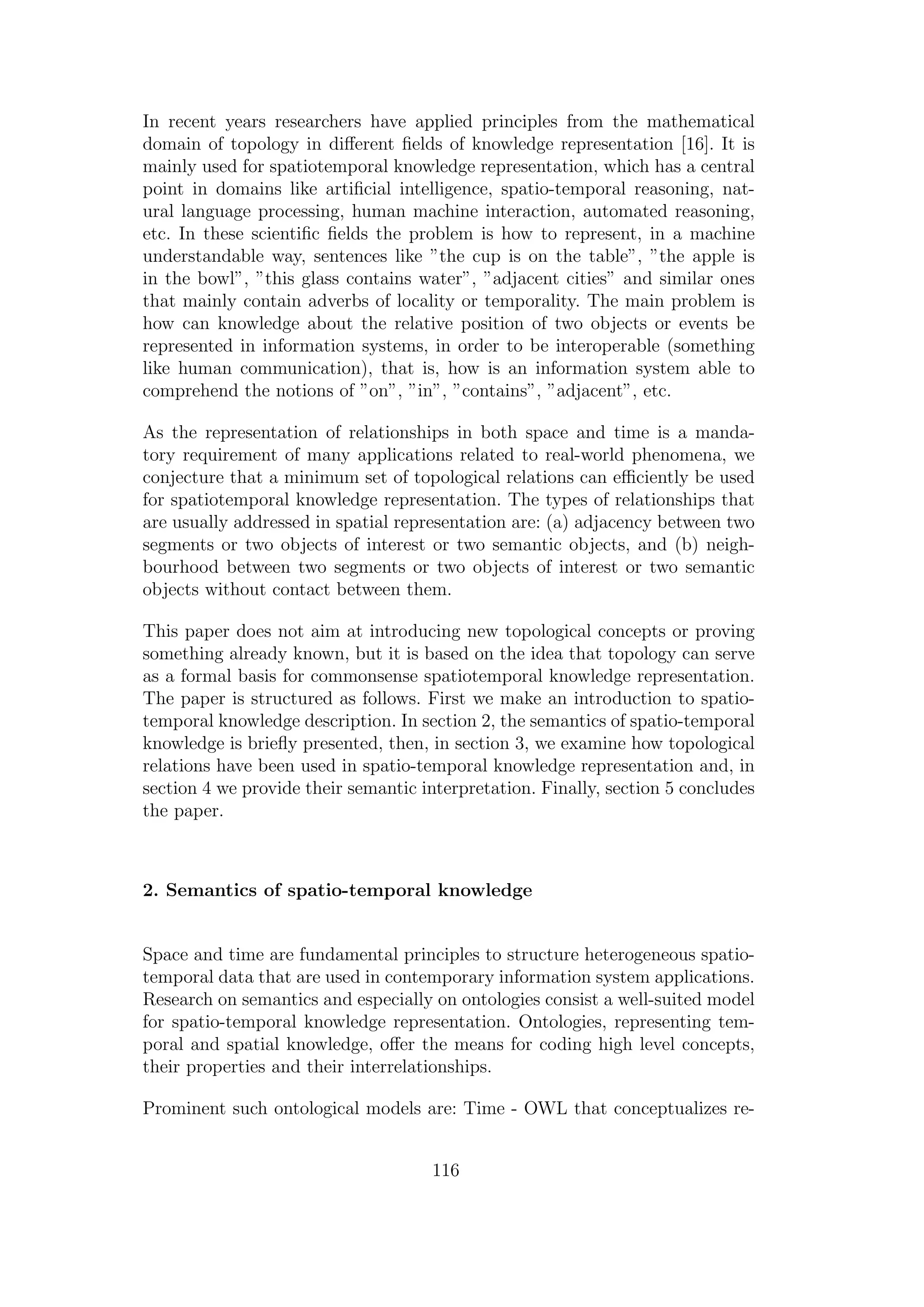 In recent years researchers have applied principles from the mathematical
domain of topology in diﬀerent ﬁelds of knowledge representation [16]. It is
mainly used for spatiotemporal knowledge representation, which has a central
point in domains like artiﬁcial intelligence, spatio-temporal reasoning, nat-
ural language processing, human machine interaction, automated reasoning,
etc. In these scientiﬁc ﬁelds the problem is how to represent, in a machine
understandable way, sentences like ”the cup is on the table”, ”the apple is
in the bowl”, ”this glass contains water”, ”adjacent cities” and similar ones
that mainly contain adverbs of locality or temporality. The main problem is
how can knowledge about the relative position of two objects or events be
represented in information systems, in order to be interoperable (something
like human communication), that is, how is an information system able to
comprehend the notions of ”on”, ”in”, ”contains”, ”adjacent”, etc.
As the representation of relationships in both space and time is a manda-
tory requirement of many applications related to real-world phenomena, we
conjecture that a minimum set of topological relations can eﬃciently be used
for spatiotemporal knowledge representation. The types of relationships that
are usually addressed in spatial representation are: (a) adjacency between two
segments or two objects of interest or two semantic objects, and (b) neigh-
bourhood between two segments or two objects of interest or two semantic
objects without contact between them.
This paper does not aim at introducing new topological concepts or proving
something already known, but it is based on the idea that topology can serve
as a formal basis for commonsense spatiotemporal knowledge representation.
The paper is structured as follows. First we make an introduction to spatio-
temporal knowledge description. In section 2, the semantics of spatio-temporal
knowledge is brieﬂy presented, then, in section 3, we examine how topological
relations have been used in spatio-temporal knowledge representation and, in
section 4 we provide their semantic interpretation. Finally, section 5 concludes
the paper.
2. Semantics of spatio-temporal knowledge
Space and time are fundamental principles to structure heterogeneous spatio-
temporal data that are used in contemporary information system applications.
Research on semantics and especially on ontologies consist a well-suited model
for spatio-temporal knowledge representation. Ontologies, representing tem-
poral and spatial knowledge, oﬀer the means for coding high level concepts,
their properties and their interrelationships.
Prominent such ontological models are: Time - OWL that conceptualizes re-
116
 