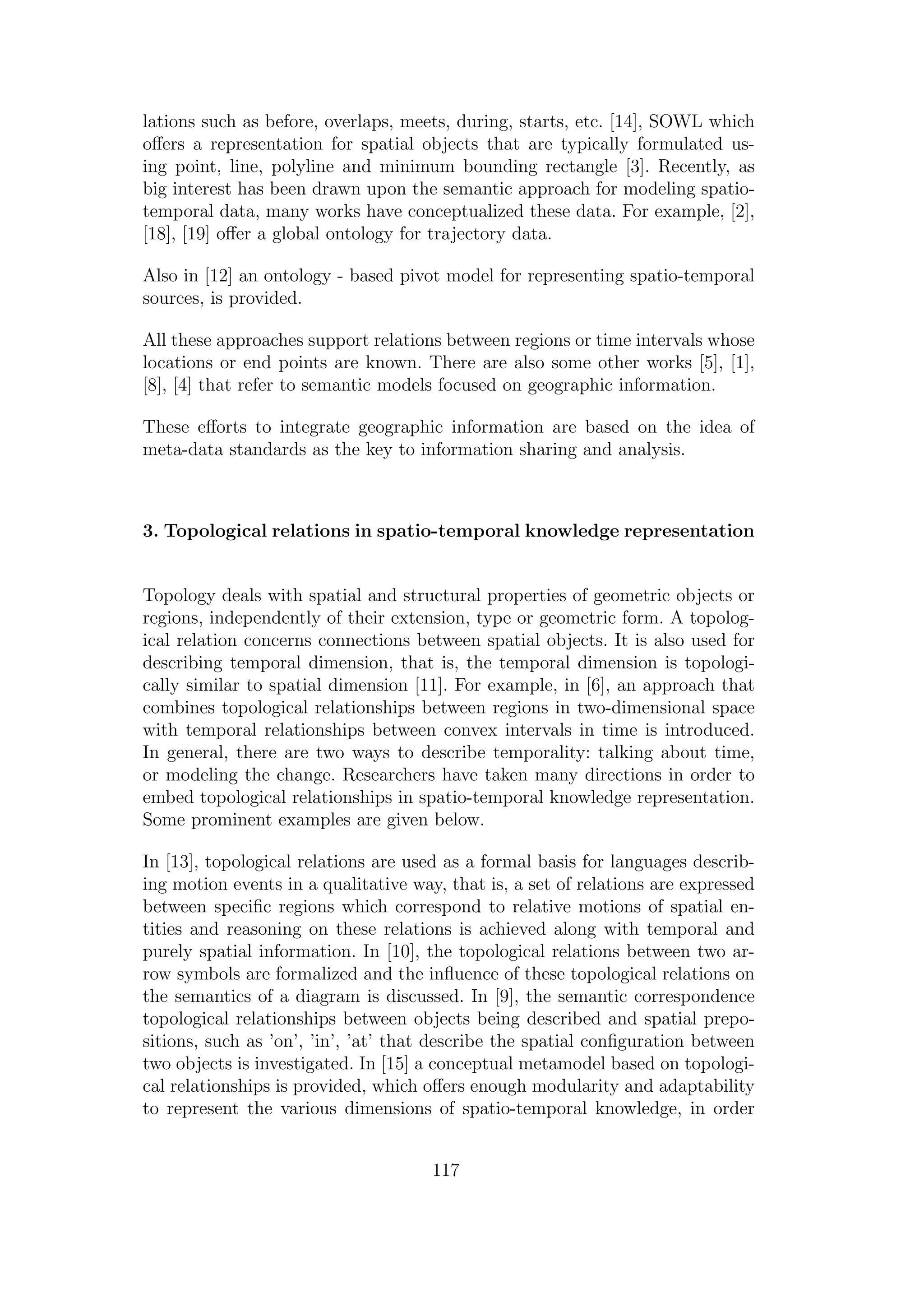 lations such as before, overlaps, meets, during, starts, etc. [14], SOWL which
oﬀers a representation for spatial objects that are typically formulated us-
ing point, line, polyline and minimum bounding rectangle [3]. Recently, as
big interest has been drawn upon the semantic approach for modeling spatio-
temporal data, many works have conceptualized these data. For example, [2],
[18], [19] oﬀer a global ontology for trajectory data.
Also in [12] an ontology - based pivot model for representing spatio-temporal
sources, is provided.
All these approaches support relations between regions or time intervals whose
locations or end points are known. There are also some other works [5], [1],
[8], [4] that refer to semantic models focused on geographic information.
These eﬀorts to integrate geographic information are based on the idea of
meta-data standards as the key to information sharing and analysis.
3. Topological relations in spatio-temporal knowledge representation
Topology deals with spatial and structural properties of geometric objects or
regions, independently of their extension, type or geometric form. A topolog-
ical relation concerns connections between spatial objects. It is also used for
describing temporal dimension, that is, the temporal dimension is topologi-
cally similar to spatial dimension [11]. For example, in [6], an approach that
combines topological relationships between regions in two-dimensional space
with temporal relationships between convex intervals in time is introduced.
In general, there are two ways to describe temporality: talking about time,
or modeling the change. Researchers have taken many directions in order to
embed topological relationships in spatio-temporal knowledge representation.
Some prominent examples are given below.
In [13], topological relations are used as a formal basis for languages describ-
ing motion events in a qualitative way, that is, a set of relations are expressed
between speciﬁc regions which correspond to relative motions of spatial en-
tities and reasoning on these relations is achieved along with temporal and
purely spatial information. In [10], the topological relations between two ar-
row symbols are formalized and the inﬂuence of these topological relations on
the semantics of a diagram is discussed. In [9], the semantic correspondence
topological relationships between objects being described and spatial prepo-
sitions, such as ’on’, ’in’, ’at’ that describe the spatial conﬁguration between
two objects is investigated. In [15] a conceptual metamodel based on topologi-
cal relationships is provided, which oﬀers enough modularity and adaptability
to represent the various dimensions of spatio-temporal knowledge, in order
117
 