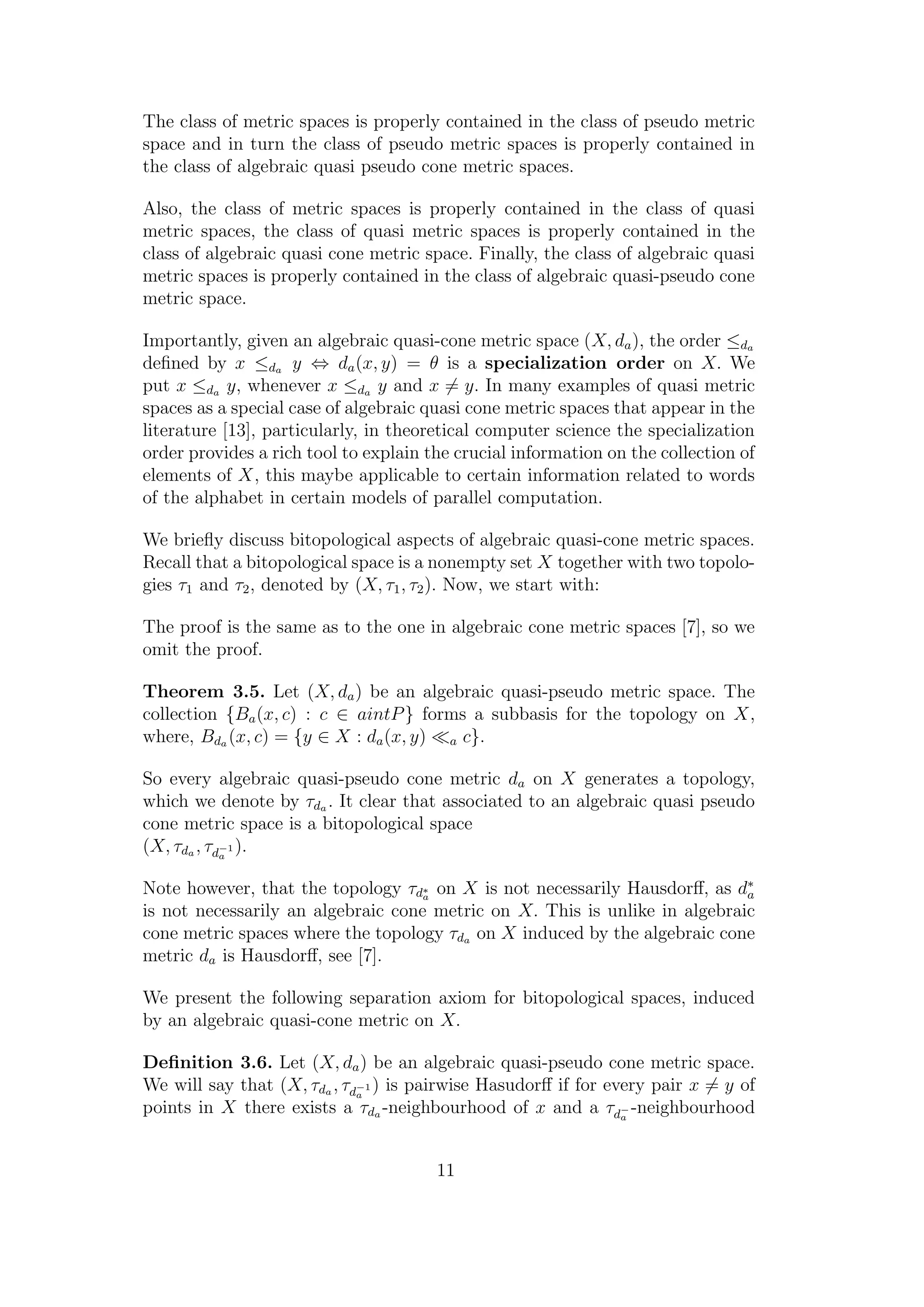 The class of metric spaces is properly contained in the class of pseudo metric
space and in turn the class of pseudo metric spaces is properly contained in
the class of algebraic quasi pseudo cone metric spaces.
Also, the class of metric spaces is properly contained in the class of quasi
metric spaces, the class of quasi metric spaces is properly contained in the
class of algebraic quasi cone metric space. Finally, the class of algebraic quasi
metric spaces is properly contained in the class of algebraic quasi-pseudo cone
metric space.
Importantly, given an algebraic quasi-cone metric space (X, da), the order ≤da
deﬁned by x ≤da y ⇔ da(x, y) = θ is a specialization order on X. We
put x ≤da y, whenever x ≤da y and x = y. In many examples of quasi metric
spaces as a special case of algebraic quasi cone metric spaces that appear in the
literature [13], particularly, in theoretical computer science the specialization
order provides a rich tool to explain the crucial information on the collection of
elements of X, this maybe applicable to certain information related to words
of the alphabet in certain models of parallel computation.
We brieﬂy discuss bitopological aspects of algebraic quasi-cone metric spaces.
Recall that a bitopological space is a nonempty set X together with two topolo-
gies τ1 and τ2, denoted by (X, τ1, τ2). Now, we start with:
The proof is the same as to the one in algebraic cone metric spaces [7], so we
omit the proof.
Theorem 3.5. Let (X, da) be an algebraic quasi-pseudo metric space. The
collection {Ba(x, c) : c ∈ aintP} forms a subbasis for the topology on X,
where, Bda (x, c) = {y ∈ X : da(x, y) a c}.
So every algebraic quasi-pseudo cone metric da on X generates a topology,
which we denote by τda . It clear that associated to an algebraic quasi pseudo
cone metric space is a bitopological space
(X, τda , τd−1
a
).
Note however, that the topology τd∗
a
on X is not necessarily Hausdorﬀ, as d∗
a
is not necessarily an algebraic cone metric on X. This is unlike in algebraic
cone metric spaces where the topology τda on X induced by the algebraic cone
metric da is Hausdorﬀ, see [7].
We present the following separation axiom for bitopological spaces, induced
by an algebraic quasi-cone metric on X.
Deﬁnition 3.6. Let (X, da) be an algebraic quasi-pseudo cone metric space.
We will say that (X, τda , τd−1
a
) is pairwise Hasudorﬀ if for every pair x = y of
points in X there exists a τda -neighbourhood of x and a τd−
a
-neighbourhood
11
 