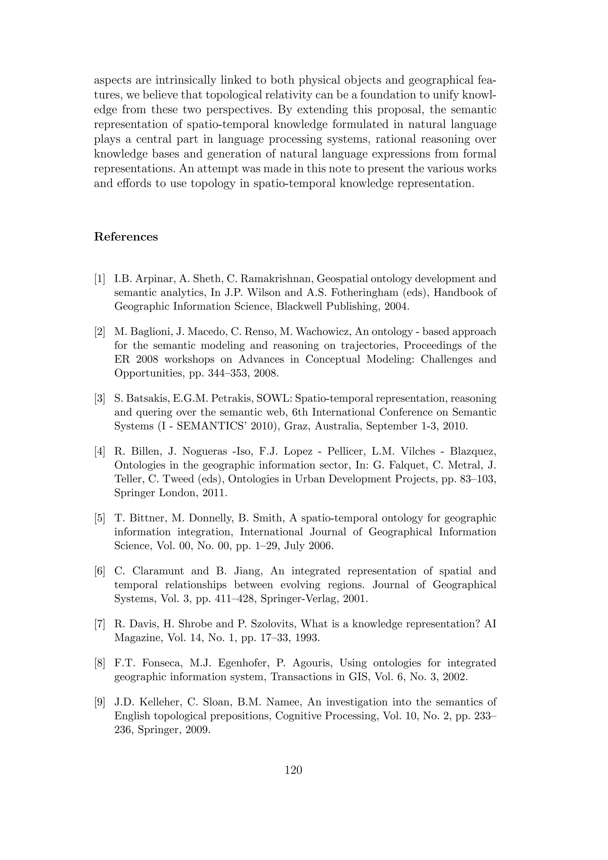 aspects are intrinsically linked to both physical objects and geographical fea-
tures, we believe that topological relativity can be a foundation to unify knowl-
edge from these two perspectives. By extending this proposal, the semantic
representation of spatio-temporal knowledge formulated in natural language
plays a central part in language processing systems, rational reasoning over
knowledge bases and generation of natural language expressions from formal
representations. An attempt was made in this note to present the various works
and eﬀords to use topology in spatio-temporal knowledge representation.
References
[1] I.B. Arpinar, A. Sheth, C. Ramakrishnan, Geospatial ontology development and
semantic analytics, In J.P. Wilson and A.S. Fotheringham (eds), Handbook of
Geographic Information Science, Blackwell Publishing, 2004.
[2] M. Baglioni, J. Macedo, C. Renso, M. Wachowicz, An ontology - based approach
for the semantic modeling and reasoning on trajectories, Proceedings of the
ER 2008 workshops on Advances in Conceptual Modeling: Challenges and
Opportunities, pp. 344–353, 2008.
[3] S. Batsakis, E.G.M. Petrakis, SOWL: Spatio-temporal representation, reasoning
and quering over the semantic web, 6th International Conference on Semantic
Systems (I - SEMANTICS’ 2010), Graz, Australia, September 1-3, 2010.
[4] R. Billen, J. Nogueras -Iso, F.J. Lopez - Pellicer, L.M. Vilches - Blazquez,
Ontologies in the geographic information sector, In: G. Falquet, C. Metral, J.
Teller, C. Tweed (eds), Ontologies in Urban Development Projects, pp. 83–103,
Springer London, 2011.
[5] T. Bittner, M. Donnelly, B. Smith, A spatio-temporal ontology for geographic
information integration, International Journal of Geographical Information
Science, Vol. 00, No. 00, pp. 1–29, July 2006.
[6] C. Claramunt and B. Jiang, An integrated representation of spatial and
temporal relationships between evolving regions. Journal of Geographical
Systems, Vol. 3, pp. 411–428, Springer-Verlag, 2001.
[7] R. Davis, H. Shrobe and P. Szolovits, What is a knowledge representation? AI
Magazine, Vol. 14, No. 1, pp. 17–33, 1993.
[8] F.T. Fonseca, M.J. Egenhofer, P. Agouris, Using ontologies for integrated
geographic information system, Transactions in GIS, Vol. 6, No. 3, 2002.
[9] J.D. Kelleher, C. Sloan, B.M. Namee, An investigation into the semantics of
English topological prepositions, Cognitive Processing, Vol. 10, No. 2, pp. 233–
236, Springer, 2009.
120
 