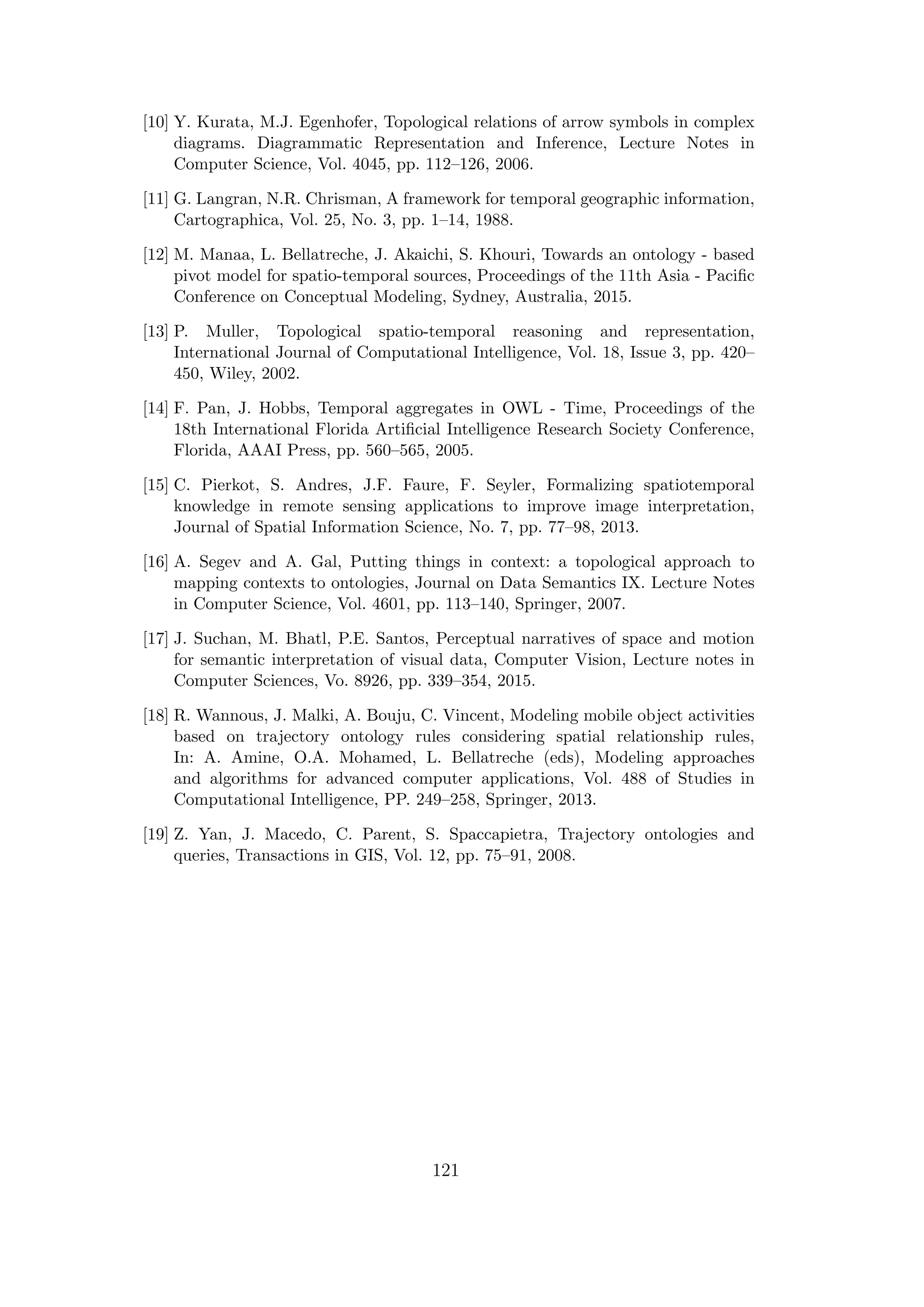 [10] Y. Kurata, M.J. Egenhofer, Topological relations of arrow symbols in complex
diagrams. Diagrammatic Representation and Inference, Lecture Notes in
Computer Science, Vol. 4045, pp. 112–126, 2006.
[11] G. Langran, N.R. Chrisman, A framework for temporal geographic information,
Cartographica, Vol. 25, No. 3, pp. 1–14, 1988.
[12] M. Manaa, L. Bellatreche, J. Akaichi, S. Khouri, Towards an ontology - based
pivot model for spatio-temporal sources, Proceedings of the 11th Asia - Paciﬁc
Conference on Conceptual Modeling, Sydney, Australia, 2015.
[13] P. Muller, Topological spatio-temporal reasoning and representation,
International Journal of Computational Intelligence, Vol. 18, Issue 3, pp. 420–
450, Wiley, 2002.
[14] F. Pan, J. Hobbs, Temporal aggregates in OWL - Time, Proceedings of the
18th International Florida Artiﬁcial Intelligence Research Society Conference,
Florida, AAAI Press, pp. 560–565, 2005.
[15] C. Pierkot, S. Andres, J.F. Faure, F. Seyler, Formalizing spatiotemporal
knowledge in remote sensing applications to improve image interpretation,
Journal of Spatial Information Science, No. 7, pp. 77–98, 2013.
[16] A. Segev and A. Gal, Putting things in context: a topological approach to
mapping contexts to ontologies, Journal on Data Semantics IX. Lecture Notes
in Computer Science, Vol. 4601, pp. 113–140, Springer, 2007.
[17] J. Suchan, M. Bhatl, P.E. Santos, Perceptual narratives of space and motion
for semantic interpretation of visual data, Computer Vision, Lecture notes in
Computer Sciences, Vo. 8926, pp. 339–354, 2015.
[18] R. Wannous, J. Malki, A. Bouju, C. Vincent, Modeling mobile object activities
based on trajectory ontology rules considering spatial relationship rules,
In: A. Amine, O.A. Mohamed, L. Bellatreche (eds), Modeling approaches
and algorithms for advanced computer applications, Vol. 488 of Studies in
Computational Intelligence, PP. 249–258, Springer, 2013.
[19] Z. Yan, J. Macedo, C. Parent, S. Spaccapietra, Trajectory ontologies and
queries, Transactions in GIS, Vol. 12, pp. 75–91, 2008.
121
 