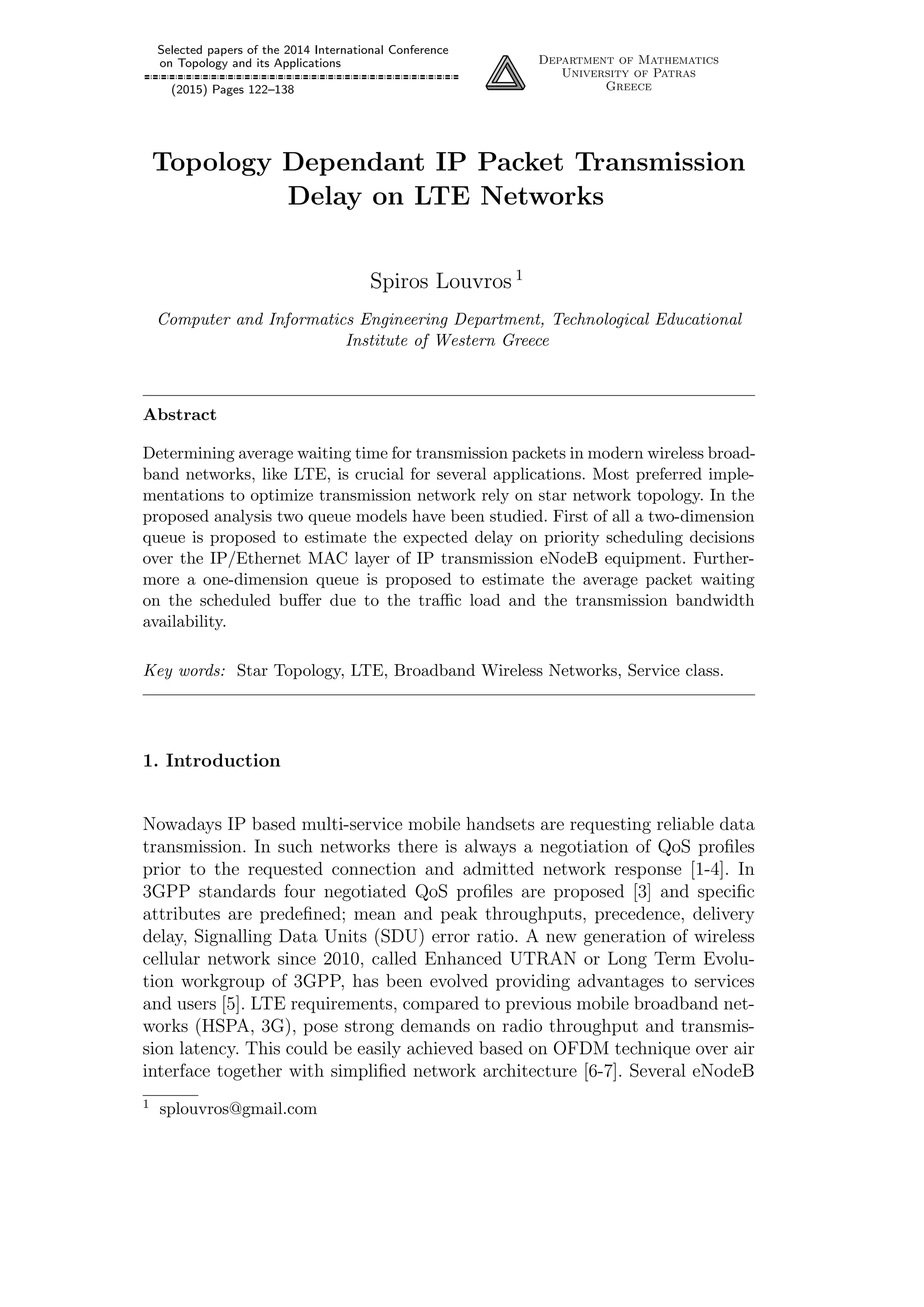 Selected papers of the 2014 International Conference
on Topology and its Applications
(2015) Pages 122–138
Department of Mathematics
University of Patras
Greece
Topology Dependant IP Packet Transmission
Delay on LTE Networks
Spiros Louvros 1
Computer and Informatics Engineering Department, Technological Educational
Institute of Western Greece
Abstract
Determining average waiting time for transmission packets in modern wireless broad-
band networks, like LTE, is crucial for several applications. Most preferred imple-
mentations to optimize transmission network rely on star network topology. In the
proposed analysis two queue models have been studied. First of all a two-dimension
queue is proposed to estimate the expected delay on priority scheduling decisions
over the IP/Ethernet MAC layer of IP transmission eNodeB equipment. Further-
more a one-dimension queue is proposed to estimate the average packet waiting
on the scheduled buﬀer due to the traﬃc load and the transmission bandwidth
availability.
Key words: Star Topology, LTE, Broadband Wireless Networks, Service class.
1. Introduction
Nowadays IP based multi-service mobile handsets are requesting reliable data
transmission. In such networks there is always a negotiation of QoS proﬁles
prior to the requested connection and admitted network response [1-4]. In
3GPP standards four negotiated QoS proﬁles are proposed [3] and speciﬁc
attributes are predeﬁned; mean and peak throughputs, precedence, delivery
delay, Signalling Data Units (SDU) error ratio. A new generation of wireless
cellular network since 2010, called Enhanced UTRAN or Long Term Evolu-
tion workgroup of 3GPP, has been evolved providing advantages to services
and users [5]. LTE requirements, compared to previous mobile broadband net-
works (HSPA, 3G), pose strong demands on radio throughput and transmis-
sion latency. This could be easily achieved based on OFDM technique over air
interface together with simpliﬁed network architecture [6-7]. Several eNodeB
1 splouvros@gmail.com
 