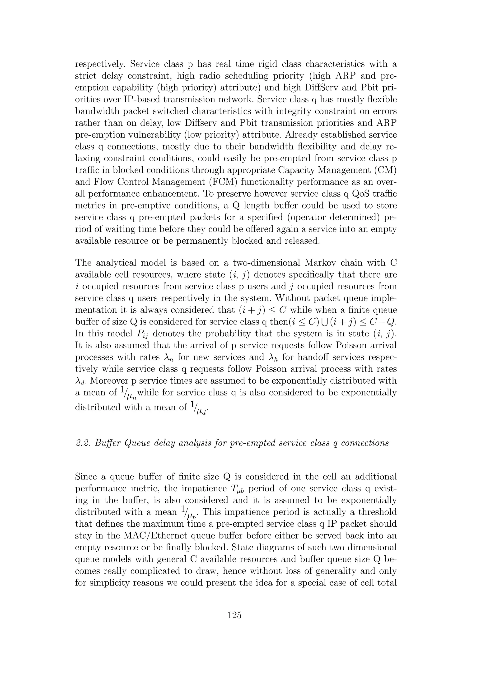 respectively. Service class p has real time rigid class characteristics with a
strict delay constraint, high radio scheduling priority (high ARP and pre-
emption capability (high priority) attribute) and high DiﬀServ and Pbit pri-
orities over IP-based transmission network. Service class q has mostly ﬂexible
bandwidth packet switched characteristics with integrity constraint on errors
rather than on delay, low Diﬀserv and Pbit transmission priorities and ARP
pre-emption vulnerability (low priority) attribute. Already established service
class q connections, mostly due to their bandwidth ﬂexibility and delay re-
laxing constraint conditions, could easily be pre-empted from service class p
traﬃc in blocked conditions through appropriate Capacity Management (CM)
and Flow Control Management (FCM) functionality performance as an over-
all performance enhancement. To preserve however service class q QoS traﬃc
metrics in pre-emptive conditions, a Q length buﬀer could be used to store
service class q pre-empted packets for a speciﬁed (operator determined) pe-
riod of waiting time before they could be oﬀered again a service into an empty
available resource or be permanently blocked and released.
The analytical model is based on a two-dimensional Markov chain with C
available cell resources, where state (i, j) denotes speciﬁcally that there are
i occupied resources from service class p users and j occupied resources from
service class q users respectively in the system. Without packet queue imple-
mentation it is always considered that (i + j) ≤ C while when a ﬁnite queue
buﬀer of size Q is considered for service class q then(i ≤ C) (i + j) ≤ C +Q.
In this model Pij denotes the probability that the system is in state (i, j).
It is also assumed that the arrival of p service requests follow Poisson arrival
processes with rates λn for new services and λh for handoﬀ services respec-
tively while service class q requests follow Poisson arrival process with rates
λd. Moreover p service times are assumed to be exponentially distributed with
a mean of 1/µn
while for service class q is also considered to be exponentially
distributed with a mean of 1/µd
.
2.2. Buﬀer Queue delay analysis for pre-empted service class q connections
Since a queue buﬀer of ﬁnite size Q is considered in the cell an additional
performance metric, the impatience Tµb period of one service class q exist-
ing in the buﬀer, is also considered and it is assumed to be exponentially
distributed with a mean 1/µb
. This impatience period is actually a threshold
that deﬁnes the maximum time a pre-empted service class q IP packet should
stay in the MAC/Ethernet queue buﬀer before either be served back into an
empty resource or be ﬁnally blocked. State diagrams of such two dimensional
queue models with general C available resources and buﬀer queue size Q be-
comes really complicated to draw, hence without loss of generality and only
for simplicity reasons we could present the idea for a special case of cell total
125
 