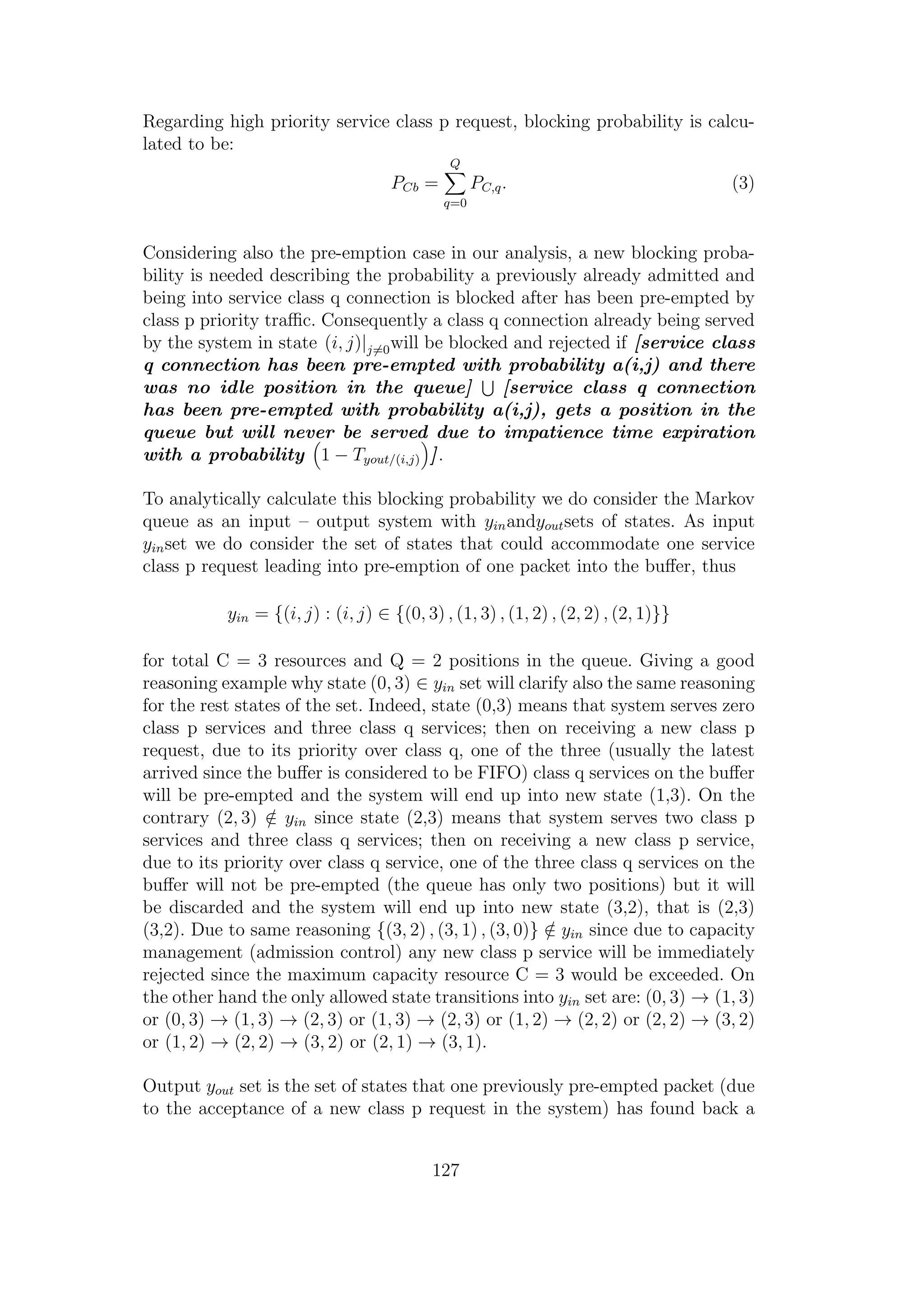 Regarding high priority service class p request, blocking probability is calcu-
lated to be:
PCb =
Q
q=0
PC,q. (3)
Considering also the pre-emption case in our analysis, a new blocking proba-
bility is needed describing the probability a previously already admitted and
being into service class q connection is blocked after has been pre-empted by
class p priority traﬃc. Consequently a class q connection already being served
by the system in state (i, j)|j=0will be blocked and rejected if [service class
q connection has been pre-empted with probability a(i,j) and there
was no idle position in the queue] [service class q connection
has been pre-empted with probability a(i,j), gets a position in the
queue but will never be served due to impatience time expiration
with a probability 1 − Tyout/(i,j) ].
To analytically calculate this blocking probability we do consider the Markov
queue as an input – output system with yinandyoutsets of states. As input
yinset we do consider the set of states that could accommodate one service
class p request leading into pre-emption of one packet into the buﬀer, thus
yin = {(i, j) : (i, j) ∈ {(0, 3) , (1, 3) , (1, 2) , (2, 2) , (2, 1)}}
for total C = 3 resources and Q = 2 positions in the queue. Giving a good
reasoning example why state (0, 3) ∈ yin set will clarify also the same reasoning
for the rest states of the set. Indeed, state (0,3) means that system serves zero
class p services and three class q services; then on receiving a new class p
request, due to its priority over class q, one of the three (usually the latest
arrived since the buﬀer is considered to be FIFO) class q services on the buﬀer
will be pre-empted and the system will end up into new state (1,3). On the
contrary (2, 3) /∈ yin since state (2,3) means that system serves two class p
services and three class q services; then on receiving a new class p service,
due to its priority over class q service, one of the three class q services on the
buﬀer will not be pre-empted (the queue has only two positions) but it will
be discarded and the system will end up into new state (3,2), that is (2,3)
(3,2). Due to same reasoning {(3, 2) , (3, 1) , (3, 0)} /∈ yin since due to capacity
management (admission control) any new class p service will be immediately
rejected since the maximum capacity resource C = 3 would be exceeded. On
the other hand the only allowed state transitions into yin set are: (0, 3) → (1, 3)
or (0, 3) → (1, 3) → (2, 3) or (1, 3) → (2, 3) or (1, 2) → (2, 2) or (2, 2) → (3, 2)
or (1, 2) → (2, 2) → (3, 2) or (2, 1) → (3, 1).
Output yout set is the set of states that one previously pre-empted packet (due
to the acceptance of a new class p request in the system) has found back a
127
 